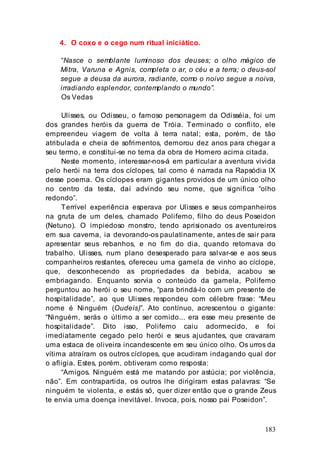 183
4. O coxo e o cego num ritual iniciático.
“Nasce o semblante luminoso dos deuses; o olho mágico de
Mitra, Varuna e Agnis, completa o ar, o céu e a terra; o deus-sol
segue a deusa da aurora, radiante, como o noivo segue a noiva,
irradiando esplendor, contemplando o mundo”.
Os Vedas
Ulisses, ou Odisseu, o famoso personagem da Odisséia, foi um
dos grandes heróis da guerra de Tróia. Terminado o conflito, ele
empreendeu viagem de volta à terra natal; esta, porém, de tão
atribulada e cheia de sofrimentos, demorou dez anos para chegar a
seu termo, e constitui-se no tema da obra de Homero acima citada.
Neste momento, interessar-nos-á em particular a aventura vivida
pelo herói na terra dos cíclopes, tal como é narrada na Rapsódia IX
desse poema. Os cíclopes eram gigantes providos de um único olho
no centro da testa, daí advindo seu nome, que significa “olho
redondo”.
Terrível experiência esperava por Ulisses e seus companheiros
na gruta de um deles, chamado Polifemo, filho do deus Poseidon
(Netuno). O impiedoso monstro, tendo aprisionado os aventureiros
em sua caverna, ia devorando-os paulatinamente, antes de sair para
apresentar seus rebanhos, e no fim do dia, quando retomava do
trabalho. Ulisses, num plano desesperado para salvar-se e aos seus
companheiros restantes, ofereceu uma gamela de vinho ao cíclope,
que, desconhecendo as propriedades da bebida, acabou se
embriagando. Enquanto sorvia o conteúdo da gamela, Polifemo
perguntou ao herói o seu nome, “para brindá-lo com um presente de
hospitalidade”, ao que Ulisses respondeu com célebre frase: “Meu
nome é Ninguém (Oudeís)”. Ato contínuo, acrescentou o gigante:
“Ninguém, serás o último a ser comido... era esse meu presente de
hospitalidade”. Dito isso, Polifemo caiu adormecido, e foi
imediatamente cegado pelo herói e seus ajudantes, que cravaram
uma estaca de oliveira incandescente em seu único olho. Os urros da
vítima atraíram os outros cíclopes, que acudiram indagando qual dor
o afligia. Estes, porém, obtiveram como resposta:
“Amigos. Ninguém está me matando por astúcia; por violência,
não”. Em contrapartida, os outros lhe dirigiram estas palavras: “Se
ninguém te violenta, e estás só, quer dizer então que o grande Zeus
te envia uma doença inevitável. Invoca, pois, nosso pai Poseidon”.
 