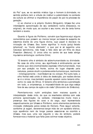 185
do Pai” que, se no sentido místico liga o homem à divindade, no
sentido profano tem a virtude de instituir a paternidade no contexto
da cultura ao afirmar a importância do papel do pai no processo da
geração;
c) ao chamar a si próprio Oudeís (Ninguém), Ulisses faz uma
interessante aproximação de seu verdadeiro nome (Odysseús, no
original), de modo que, ao ocultar o seu nome, ele de certa forma
também o revela.
Quanto à figura de Polifemo, convém que façamos aqui alguns
comentários que possam ao menos lançar as bases da suspeita de
estarmos diante de uma figura divina, cujo papel é decisivo na
iniciação de Ulisses. Seu nome significa “o muito (poly) falado
(phemos)”, ou “muito afamado”, o que por si só sugeriria uma
natureza semidivina, não fosse o fato dele ser um filho do deus
Poseidon (Netuno). O único olho no centro de sua testa abriga
riquíssima simbologia: conforme Cirlot,
“O terceiro olho é símbolo de sobre-humanidade ou divindade.
No caso do olho único, seu significado é ambivalente; por ser
menos que dois (normalidade) expressa infra-humanidade, mas
por sua posição na fronte, acima do lugar disposto pela
natureza, parece aludir a poderes extra-humanos que, realmente
- mitologicamente - manifestam-se no cíclope. Por outro lado, o
olho frontal está unido à idéia de destruição, por razões óbvias
se é o único, mas também quando aparem como terceiro olho,
como no caso de Shiva. O terceiro olho simboliza a penetração
em tudo, a onipresença, a impossibilidade de que algo esteja
fora de seu campo de ação e de visão” (Dicionário de Símbolos).
Permitamo-nos nutrir ambições bem maiores quanto à
interpretação deste mito, do que os resultados obtidos com esta
primeira aproximação; na verdade, interessa-nos muito mais a
presença das figuras do coxo e do cego, aqui representada
respectivamente por Ulisses e Polifemo, como elementos centrais da
iniciação disfarçada pelos versos de Homero. Para seguir adiante,
conforme já sugeri, deveremos lançar mão de um episódio bíblico,
cuja aparência nem de longe parece associar-se ao ocorrido a
Ulisses, mas que, uma vez erguido o véu do símbolo, poderá
fornecer-nos o material que falta para colimar nosso objetivo.
 