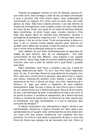 186
Trata-se da passagem contida no livro do Gênesis, capítulo 27,
que narra como Jacó conseguiu obter de seu pai Isaac uma benção
à qual a princípio não tinha direito algum. Jacó, personagem já
mencionado no capítulo III-3 como mais um herói coxo, era irmão
gêmeo de Esaú. Este havia nascido primeiro, e por isso detinha os
direitos de primogenitura; certa ocasião, porém, ele abriu mão deles
em favor de seu irmão, por causa de um prato de lentilhas. Quando
Isaac envelheceu, já tendo ficado cego, mandou chamar o filho
Esaú (ele sequer sabia do ocorrido) para abençoá-lo. Quando o
primogênito se apresentou, disse-lhe o pai: “Tu vês que estou velho e
que ignoro o dia da minha morte. Toma as tuas armas, a aljava e o
arco, e sai; e, quando tiveres caçado alguma coisa, faze-me um
guisado como sabes que eu gosto, e traze-mo para eu comer, e para
que a minha alma te abençoe antes de eu morrer”.
Jacó, sabedor de que Esaú deliberadamente se esquecera da
cessão de seus direitos, usou de um estratagema - com total
cumplicidade de sua mãe, Rebeca - para enganar o pai, cegado
pela velhice. Como Esaú fosse um homem bastante peludo, Rebeca
envolveu Jacó com a pele do cabrito com o qual fizera o guisado
para Isaac.
Assim aparatado, Jacó levou o guisado a seu pai, e parte do
diálogo desenrolou-se assim: “Tu és o meu filho Esaú? respondeu
Jacó: Eu sou. E ele disse: Serve-me os guisados da tua caçada, meu
filho, para que a minha alma te abençoe. Jacó serviu-lhos, e, depois
que comeu, ofereceu-lhe também vinho, bebido o qual lhe disse:
Aproxima-te de mim, e dá-me um beijo, meu filho. Aproximou-se e
beijou-o. E, logo que sentiu a fragrância de seus vestidos,
abençoando-o disse: Eis que o cheiro de meu filho é como o cheiro
de um campo florido que o Senhor abençoou. Deus te dê do orvalho
do céu, e da fertilidade da terra, e abundância de trigo e de vinho. E
os povos te sirvam, e as tribos te reverenciem; sê o senhor dos teus
irmãos; e inclinem-se diante de ti os filhos de tua mãe. Aquele que
te amaldiçoar, que seja amaldiçoado, e o que te abençoar, seja
cumulado de bênçãos”.75
O estudo comparativo que efetuaremos a seguir, devido a sua
complexidade, obriga-nos a expô-lo dividido em itens, após o que
apresentaremos um quadro onde confrontaremos os dois textos com
um outro mito que parece constituir-se num protótipo dos dois
primeiros. Tal mito é o que relata o nascimento de Zeus, o único dos
filhos de Cronos que escapou de ser devorado pelo pai. Como já
 
