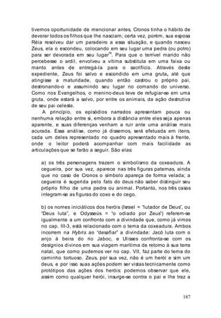 187
tivemos oportunidade de mencionar antes, Cronos tinha o hábito de
devorar todos os filhos que lhe nasciam; certa vez, porém, sua esposa
Réia resolveu dar um paradeiro a essa situação, e quando nasceu
Zeus, ela o escondeu, colocando em seu lugar uma pedra (ou potro)
para ser devorada em seu lugar76
. Para que o terrível marido não
percebesse o ardil, envolveu a vítima substituta em uma faixa ou
manto antes de entregá-la para o sacrifício. Através deste
expediente, Zeus foi salvo e escondido em uma gruta, até que
atingisse a maturidade, quando então castrou o próprio pai,
destronando-o e assumindo seu lugar no comando do universo.
Como nos Evangelhos, o menino-deus teve de refugiar-se em uma
gruta, onde estará a salvo, por entre os animais, da ação destrutiva
de seu pai celeste.
A princípio, os episódios narrados apresentam pouca ou
nenhuma relação entre si, embora a distância entre eles seja apenas
aparente, e suas diferenças venham a ruir ante uma análise mais
acurada. Essa análise, como já dissemos, será efetuada em itens,
cada um deles representado no quadro apresentado mais à frente,
onde o leitor poderá acompanhar com mais facilidade as
articulações que se farão a seguir. São elas:
a) os três personagens trazem o simbolismo da coxeadura. A
cegueira, por sua vez, aparece nas três figuras paternas, ainda
que no caso de Cronos o símbolo apareça de forma velada; a
cegueira é sugerida pelo fato do deus não saber distinguir seu
próprio filho de uma pedra ou animal. Portanto, nos três casos
integram-se as figuras do coxo e do cego.
b) os nomes iniciáticos dos heróis (Israel = “lutador de Deus”, ou
“Deus luta”, e Odysseús = “o odiado por Zeus”) referem-se
igualmente a um confronto com a divindade que, como já vimos
no cap. III-3, está relacionado com o tema da coxeadura. Ambos
incorrem na Hybris ao “desafiar” a divindade: Jacó luta com o
anjo à beira do rio Jaboc, e Ulisses confronta-se com os
desígnios divinos em sua viagem marítima de retorno à sua terra
natal, que como pudemos ver no cap. VII, faz parte do tema do
caminho tortuoso. Zeus, por sua vez, não é um herói e sim um
deus, e por isso suas ações podem ser vistas tecnicamente como
protótipos das ações dos heróis: podemos observar que ele,
assim como qualquer herói, insurge-se contra o pai e lhe traz a
 