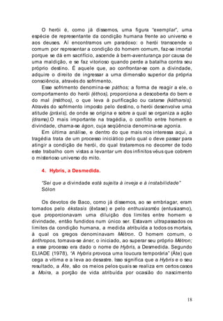 18
O herói é, como já dissemos, uma figura “exemplar”, uma
espécie de representante da condição humana frente ao universo e
aos deuses. Aí encontramos um paradoxo: o herói transcende o
comum por representar a condição do homem comum, faz-se imortal
porque se dá em sacrifício, ascende à bem-aventurança por causa de
uma maldição, e se faz vitorioso quando perde a batalha contra seu
próprio destino. É aquele que, ao confrontar-se com a divindade,
adquire o direito de ingressar a uma dimensão superior da própria
consciência, através do sofrimento.
Esse sofrimento denomina-se páthos; a forma de reagir a ele, o
comportamento do herói (éthos), proporciona a descoberta do bem e
do mal (máthos), o que leva à purificação ou catarse (kátharsis).
Através do sofrimento imposto pelo destino, o herói desenvolve uma
atitude (práxis), de onde se origina e sobre a qual se organiza a ação
(drama).O mais importante na tragédia, o conflito entre homem e
divindade, chama-se ágon, cuja seqüência denomina-se agonia.
Em última análise, e dentro do que mais nos interessa aqui, a
tragédia trata de um processo iniciático pelo qual o deve passar para
atingir a condição de herói, do qual trataremos no decorrer de todo
este trabalho com vistas a levantar um dos infinitos véus que cobrem
o misterioso universo do mito.
4. Hybris, a Desmedida.
“Sei que a divindade está sujeita à inveja e à instabilidade”
Sólon
Os devotos de Baco, como já dissemos, ao se embriagar, eram
tomados pelo ékstasis (êxtase) e pelo enthusiasmós (entusiasmo),
que proporcionavam uma diluição dos limites entre homem e
divindade, então fundidos num único ser. Estavam ultrapassados os
limites da condição humana, a medida atribuída a todos os mortais,
à qual os gregos denominavam Métron. O homem comum, o
ánthropos, tomava-se áner, o iniciado, ao superar seu próprio Métron;
a esse processo era dado o nome de Hybris, a Desmedida. Segundo
ELIADE (1978), “A Hybris provoca uma loucura temporária” (Áte) que
cega a vítima e a leva ao desastre. Isso significa que a Hybris e o seu
resultado, a Áte, são os meios pelos quais se realiza em certos casos
a Moira, a porção de vida atribuída por ocasião do nascimento
 