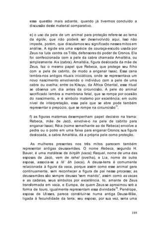189
essa questão mais adiante, quando já tivermos concluído a
discussão deste material comparativo.
e) o uso da pele de um animal para proteção refere-se ao tema
da égide, que não poderá ser desenvolvido aqui. Isso não
impede, porém, que discutamos seu significado nesses mitos em
análise. A égide era uma espécie de couraça-escudo usada por
Zeus na luta contra os Titãs, defensores do poder de Cronos. Ela
foi confeccionada com a pele da cabra chamada Amaltéia, ou
simplesmente Aix (cabra). Amaltéia, figura deslocada da mãe de
Zeus, faz o mesmo papel que Rebeca, que protege seu filho
com a pele de cabrito, de modo a enganar lsaac. Essa cena
lembra-nos antigos rituais iniciáticos, onde se representava um
novo nascimento envolvendo o indivíduo com a pele de uma
cabra ou ovelha; entre os Kikuyu, da África Oriental, esse ritual
se observa um dia antes da circuncisão. A pele do animal
sacrificado lembra a membrana fetal, que se rompe por ocasião
do nascimento, e é símbolo materno por excelência; em outro
nível de interpretação, essa pele que se abre pode também
representar o prepúcio, que se rompe na circuncisão77
.
f) as figuras maternas desempenham papel decisivo na trama:
Rebeca, mãe de Jacó, envolve-o na pele de cabrito para
enganar Isaac; Réia (nome semelhante ao de Rebeca) envolve a
pedra ou o potro em uma faixa para enganar Cronos; sua figura
deslocada, a cabra Amaltéia, dá a própria pele como proteção.
As mulheres presentes nos três mitos parecem também
representar antigas deusas-mães. O nome Rebeca, segundo H.
Bauer, é uma metátese de birqãh (vaca); Raquel, nome de uma das
esposas de Jacó, vem de rahel (ovelha), e Lia, nome de outra
esposa, associa-se a lê’ ãh (vaca). A deusa-terra é comumente
relacionada à figura da vaca, porque assim como esse animal gera
continuamente, sem reconhecer a figura de pai nesse processo; as
deusas-mães são sempre deusas “sem marido”, assim como as vacas
e as cadelas, seus símbolos por excelência. Io, amante de Zeus
transformada em vaca, e Europa, de quem Zeus se aproximou sob a
forma de touro, igualmente representam essa divindade
78
. Penélope,
esposa de Ulisses, parece constituir-se numa antiga Deusa-Mãe,
ligada à fecundidade da terra; seu esposo, por sua vez, seria uma
 