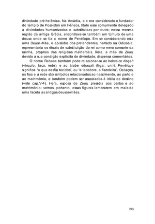 190
divindade pré-helênica. Na Arcádia, ele era considerado o fundador
do templo de Poseidon em Fêneos, título esse comumente delegado
a divindades humanizadas e substituídas por outra; nessa mesma
região da antiga Grécia, encontrava-se também um túmulo de uma
deusa onde se lia o nome de Penélope. Em se considerando esta
uma Deusa-Mãe, o episódio dos pretendentes, narrado na Odisséia,
representaria os rituais de substituição do rei como mero consorte da
rainha, próprios das religiões matriarcais. Réia, a mãe de Zeus,
devido a sua condição explícita de divindade, dispensa comentários.
O nome Rebeca também pode relacionar-se ao hebraico ribqah
(vínculo, laço, rede), e ao árabe rabaqah (ligar, unir); Penélope
significa “a que desfia tecidos”, ou “a tecedora, a fiandeira”. Os laços,
os fios e a rede são símbolos relacionados ao nascimento, ao parto e
ao matrimônio, e também podem ser associados à idéia de destino
(vide cap.V-4). Hera, esposa de Zeus, presidia aos partos e ao
matrimônio; vemos, portanto, essas figuras lembrarem em mais de
uma faceta as antigas deusas-mães.
 
