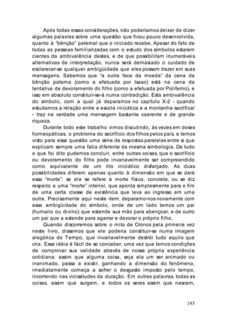 193
Após todas essas considerações, não poderíamos deixar de dizer
algumas palavras sobre uma questão que ficou pouco desenvolvida,
quanto à “bênção” paternal que o iniciado recebe. Apesar do fato de
todas as pessoas familiarizadas com o estudo dos símbolos estarem
cientes da ambivalência destes, e de que possibilitam inumeráveis
alternativas de interpretação, nunca será demasiado o cuidado de
esclarecer-se qualquer ambigüidade que eles possam trazer em suas
mensagens. Sabemos que “a outra face da moeda” da cena da
bênção paterna (como a efetuada por Isaac) está na cena da
tentativa de devoramento do filho (como a efetuada por Polifemo), e
isso em absoluto constituir-se-á numa contradição. Esta ambivalência
do símbolo, com a qual já deparamos no capítulo X-2 - quando
estudamos a relação entre a escola iniciática e a montanha sacrifical
- traz na verdade uma mensagem bastante coerente e de grande
riqueza.
Durante todo este trabalho vimos discutindo, às vezes em doses
homeopáticas, o problema do sacrifício dos filhos pelos pais, e temos
visto para essa questão uma série de respostas paralelas entre si que
explicam sempre uma fatia diferente da mesma simbologia. De tudo
o que foi dito pudemos concluir, entre outras coisas, que o sacrifício
ou devoramento do filho pode invariavelmente ser compreendido
como equivalente de um rito iniciático disfarçado. As duas
possibilidades diferem apenas quanto à dimensão em que se dará
essa “morte”: se ela se refere à morte física, concreta, ou se diz
respeito a uma “morte” interior, que aponta simplesmente para o fim
de uma certa classe de existência que leva ao ingresso em uma
outra. Precisamente aqui neste item, deparamo-nos novamente com
essa ambigüidade do símbolo, onde de um lado temos um pai
(humano ou divino) que estende sua mão para abençoar, e de outro
um pai que a estende para agarrar e devorar o próprio filho.
Quando discorremos sobre o mito de Cronos pela primeira vez
neste livro, dissemos que ele poderia constituir-se numa imagem
alegórica do Tempo, que invariavelmente destrói tudo aquilo que
cria. Essa idéia é fácil de se conceber, uma vez que temos condições
de comprovar sua validade através de nossa própria experiência
cotidiana: assim que alguma coisa, seja ela um ser animado ou
inanimado, passa a existir, ganhando a dimensão do fenômeno,
imediatamente começa a sofrer o desgaste imposto pelo tempo,
incorrendo nas vicissitudes da duração. Em outras palavras, todas as
coisas, assim que surgem, e todos os seres assim que nascem,
 
