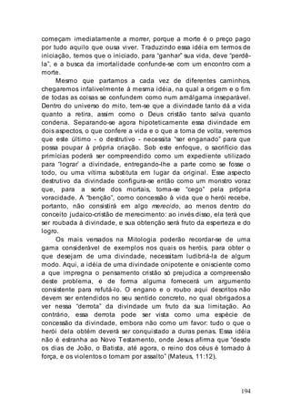 194
começam imediatamente a morrer, porque a morte é o preço pago
por tudo aquilo que ousa viver. Traduzindo essa idéia em termos de
iniciação, temos que o iniciado, para “ganhar” sua vida, deve “perdê-
la”, e a busca da imortalidade confunde-se com um encontro com a
morte.
Mesmo que partamos a cada vez de diferentes caminhos,
chegaremos infalivelmente à mesma idéia, na qual a origem e o fim
de todas as coisas se confundem como num amálgama inseparável.
Dentro do universo do mito, tem-se que a divindade tanto dá a vida
quanto a retira, assim como o Deus cristão tanto salva quanto
condena. Separando-se agora hipoteticamente essa divindade em
dois aspectos, o que confere a vida e o que a toma de volta, veremos
que este último - o destrutivo - necessita “ser enganado” para que
possa poupar à própria criação. Sob este enfoque, o sacrifício das
primícias poderá ser compreendido como um expediente utilizado
para “lograr’ a divindade, entregando-lhe a parte como se fosse o
todo, ou uma vítima substituta em lugar da original. Esse aspecto
destrutivo da divindade configura-se então como um monstro voraz
que, para a sorte dos mortais, torna-se “cego” pela própria
voracidade. A “benção”, como concessão à vida que o herói recebe,
portanto, não consistirá em algo merecido, ao menos dentro do
conceito judaico-cristão de merecimento: ao invés disso, ela terá que
ser roubada à divindade, e sua obtenção será fruto da esperteza e do
logro.
Os mais versados na Mitologia poderão recordar-se de uma
gama considerável de exemplos nos quais os heróis, para obter o
que desejam de uma divindade, necessitam ludibriá-la de algum
modo. Aqui, a idéia de uma divindade onipotente e onisciente como
a que impregna o pensamento cristão só prejudica a compreensão
deste problema, e de forma alguma fornecerá um argumento
consistente para refutá-lo. O engano e o roubo aqui descritos não
devem ser entendidos no seu sentido concreto, no qual obrigados a
ver nessa “derrota” da divindade um fruto da sua limitação. Ao
contrário, essa derrota pode ser vista como uma espécie de
concessão da divindade, embora não como um favor: tudo o que o
herói dela obtém deverá ser conquistado a duras penas. Essa idéia
não é estranha ao Novo Testamento, onde Jesus afirma que “desde
os dias de João, o Batista, até agora, o reino dos céus é tomado à
força, e os violentos o tomam por assalto” (Mateus, 11:12).
 