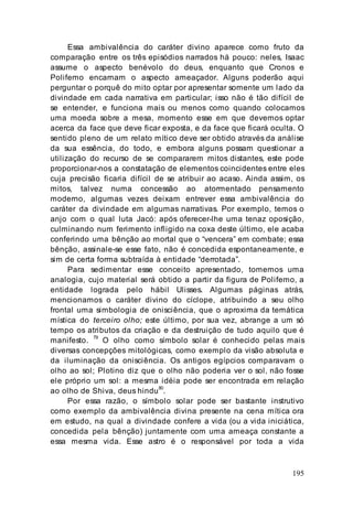 195
Essa ambivalência do caráter divino aparece como fruto da
comparação entre os três episódios narrados há pouco: neles, Isaac
assume o aspecto benévolo do deus, enquanto que Cronos e
Polifemo encarnam o aspecto ameaçador. Alguns poderão aqui
perguntar o porquê do mito optar por apresentar somente um lado da
divindade em cada narrativa em particular; isso não é tão difícil de
se entender, e funciona mais ou menos como quando colocamos
uma moeda sobre a mesa, momento esse em que devemos optar
acerca da face que deve ficar exposta, e da face que ficará oculta. O
sentido pleno de um relato mítico deve ser obtido através da análise
da sua essência, do todo, e embora alguns possam questionar a
utilização do recurso de se compararem mitos distantes, este pode
proporcionar-nos a constatação de elementos coincidentes entre eles
cuja precisão ficaria difícil de se atribuir ao acaso. Ainda assim, os
mitos, talvez numa concessão ao atormentado pensamento
moderno, algumas vezes deixam entrever essa ambivalência do
caráter da divindade em algumas narrativas. Por exemplo, temos o
anjo com o qual luta Jacó: após oferecer-lhe uma tenaz oposição,
culminando num ferimento infligido na coxa deste último, ele acaba
conferindo uma bênção ao mortal que o “vencera” em combate; essa
bênção, assinale-se esse fato, não é concedida espontaneamente, e
sim de certa forma subtraída à entidade “derrotada”.
Para sedimentar esse conceito apresentado, tomemos uma
analogia, cujo material será obtido a partir da figura de Polifemo, a
entidade lograda pelo hábil Ulisses. Algumas páginas atrás,
mencionamos o caráter divino do cíclope, atribuindo a seu olho
frontal uma simbologia de onisciência, que o aproxima da temática
mística do terceiro olho; este último, por sua vez, abrange a um só
tempo os atributos da criação e da destruição de tudo aquilo que é
manifesto. 79
O olho como símbolo solar é conhecido pelas mais
diversas concepções mitológicas, como exemplo da visão absoluta e
da iluminação da onisciência. Os antigos egípcios comparavam o
olho ao sol; Plotino diz que o olho não poderia ver o sol, não fosse
ele próprio um sol: a mesma idéia pode ser encontrada em relação
ao olho de Shiva, deus hindu
80
.
Por essa razão, o símbolo solar pode ser bastante instrutivo
como exemplo da ambivalência divina presente na cena mítica ora
em estudo, na qual a divindade confere a vida (ou a vida iniciática,
concedida pela bênção) juntamente com uma ameaça constante a
essa mesma vida. Esse astro é o responsável por toda a vida
 