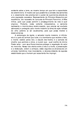 196
existente sobre a terra, ao mesmo tempo em que tem a capacidade
de exterminá-la. O mesmo sol que possibilita a eclosão das sementes
e o crescimento das plantas tem o poder de queimá-las através de
uma exposição excessiva. Representante do Princípio Masculino por
excelência, ele necessita do concurso do Princípio Feminino, A Mãe
mítica, para que possa permitir o prosseguimento da vida à qual
originou. Portanto, nesta vertente interpretativa, a semente
representa o menino-deus recém-nascido, que precisa ser ocultado
(semeado) e protegido pelo manto materno (a terra) da ação nefasta
do olho paterno (o sol causticante), para que possa medrar e
desenvolver-se.
A simbologia da égide, o salvador manto materno, é infinita:
ela é a pele do animal que nutre, é a membrana que recobre o feto,
o manto vestido pelos reis, o escudo dos heróis; é a camada de
orvalho que permeia a relva, a nuvem que - qual ovelha do divino
Pastor solar - com seus flocos brancos protege a vegetação do calor
do meio-dia. Nessa luta eterna entre a vida e a morte, a preservação
e a destruição, ordem e entropia, estão erguidos os alicerces de um
universo harmônico mas inconstante, e deveras distante da suposta
estabilidade que o homem por vezes tenta lhe impingir.
 