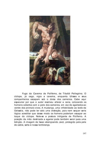 197
Fuga da Caverna de Polifemo, de Tibaldi Pellegrino. O
cíclope, já cego, vigia a caverna, enquanto Ulisses e seus
companheiros escapam sob o dorso dos carneiros. Cabe aqui
especular por que o autor resolveu alterar a cena, colocando os
homens cobertos com a pele dos carneiros, em vez de agarrados ao
ventre dos animais vivos. A mudança, uma infidelidade ao texto da
Odisséia, não pode ter sido uma distração, pois nem sequer seria
lógico acreditar que desse modo os homens poderiam escapar ao
toque do cíclope. Note-se a postura intrigante de Polifemo. A
posição da mão destinada a agarrar pode também servir para uma
bênção. A imagem de Isaac abençoando Jacó, protegido pela pele
de cabra, salta à nossa lembrança.
 