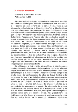198
5. A magia dos nomes.
“À desdita te predestina o nome”
As Bacantes - v. 508
Já tivemos anteriormente a oportunidade de observar o quanto
os nomes dos personagens têm uma íntima relação com as façanhas
e o destino de seus detentores, e como muitas vezes a sua
etimologia pode ajudar na análise dos mitos. Tal se dá pelo fato de
que eles, via de regra, constituem-se não nos nomes de nascimento,
mas nos nomes iniciáticos desses personagens. Na Mitologia Grega,
por exemplo, Alcides torna-se Héracles (Hércules), Hipônoo torna-se
Belerofonte, Podarces vira Príamo, etc. Isto nos lembra também o
antigo costume de se dar às pessoas um nome “profano”, pelo qual
ela deverá ser chamada cotidianamente, ao lado de um nome
“verdadeiro”, “sagrado”, que é desconhecido do vulgo. Muitas vezes -
o caso de Édipo, por exemplo - as lendas dão a conhecer somente
um nome do herói e é como nome iniciático que ele deve ser
tratado para estudo. O nome indica, sugere características
particulares do herói, às vezes até mesmo a missão que lhe caberá,
ou as conquistas que terá de efetuar. Para nós, desejosos de estudar
os mitos com o propósito de interpretar sua simbologia, consiste num
recurso muito rico o de se fazer articulações entre os nomes
disponíveis para denominar um herói ou deus, e mesmo dar asas à
imaginação ao executar essa tarefa.
Se utilizarmos o instrumental psicanalítico, e abordarmos os
mitos como produções oriundas do inconsciente - portanto, sujeitas a
regras e mecanismos idênticos aos do processo primário, tais como a
condensação e o deslocamento - nossos horizontes alargar-se-ão
ainda mais. Os conhecedores da obra de Freud lembrar-se-ão
certamente de todo o seu trabalho sobre os sonhos, que mostra seu
simbolismo e os surpreendentes recursos da elaboração onírica. A
divisão de uma palavra em duas, a união de várias palavras em
uma, a pura e simples deformação de alguns vocábulos ou a
composição de anagramas, o estudo da etimologia de alguma
palavra-chave são alguns dos recursos sobejamente utilizados por
ele, em todo o decorrer de sua obra, tanto para a interpretação dos
sonhos, como para seu trabalho clínico. Tais procedimentos se
justificam pelo fato de que o inconsciente funciona completamente
fora da lógica formal: ele é atemporal, não-causal, irreverente,
 
