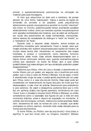 199
amoral, e surpreendentemente parcimonioso na utilização de
material para suas mensagens.
O vício que adquirimos no trato com o cotidiano, de pensar
sempre de uma forma “estruturada”, lógica e sujeita às regras da
dimensão do concreto e do palpável, pode prejudicar-nos
sobremaneira quando nos propomos a penetrar no mundo “irracional”
dos mitos; no mínimo, podemos perder tempo analisando questões
absolutamente inúteis, como por exemplo quando nos preocupamos
com supostas contradições dos mesmos, que só assim se configuram
por causa dos preconceitos de nossa mentalidade, maniqueísta,
eterna escrava da necessidade de distinguir o “certo” do “errado”, ou
o “verdadeiro” do “falso”.
Durante todo o decorrer deste trabalho, temos evitado as
armadilhas montadas pelo pensamento linear e causal, para que
nossas análises não acabem prejudicadas pela rigidez do mesmo; se
muitas vezes temos sido irreverentes no lançamento das nossas
hipóteses, é porque o inconsciente, como estrutura, funciona
exatamente deste modo. Essa atitude descompromissada com a
lógica formal continuará valendo aqui, quando analisarmos alguns
nomes que aparecem na lenda de Édipo, sem a qual certas
possibilidades que estes abrigam em sua construção poderiam passar
desapercebidas. 81
Sabemos que Édipo, filho de Laio e Jocasta, é abandonado no
monte Citeron por um pastor; em seguida, ele é recolhido por outro
pastor, que o leva à corte de Pólibo e Mérope. Via de regra, o herói
é abandonado longe de casa, e acaba sendo recolhido por um casal
sem filhos, como é o caso dos reis de Corinto. Esse casal pode ser
considerado um deslocamento da figura dos pais, de modo que fica
desnecessário, a este nível de análise, falarmos em pais verdadeiros
e pais adotivos. Se assim o desejarmos, podemos falar que o mito
faz um splitting (cisão) nas figuras parentais, dividindo-os em pais
“maus” (Laio e Jocasta) e nos pais ‘bons” (Pólibo e Mérope), ou então
considerá-los como a expressão das figuras de pai e mãe em dois
momentos distintos. antes e depois da exposição na montanha. A
análise das etimologias, contudo, reserva-nos outras surpresas. Neste
item, deixaremos de lado os nomes de Laio e Jocasta, que serão
analisados no último capítulo, volvendo toda nossa atenção para os
nomes dos reis Coríntios.
O nome Pólibo, ou Políbio, vem de poly (muito) + bios (vida), e
significa “o que tem muita vida”, ou “longevo, macróbio”. Mérope
 
