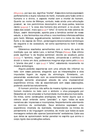200
(Μεροπη), por sua vez, significa “mortal”. Esses dois nomes expressam
perfeitamente a dupla natureza do herói, marcada pela fusão entre o
humano e o divino, o aspecto mortal com o imortal do homem.
Quanto ao nome de Mérope, contudo, resta ainda uma articulação
possível, se nos permitirmos decompô-lo em duas partes, teremos
merós (µηρος) = “a coxa dos homens dos animais”, e no plural, “os
ossos das coxas”, mais ops (ωψ) = “olho”. O nome da mãe adotiva de
Édipo, assim decomposto, aponta para a temática central de nosso
estudo, a dos ferimentos nos olhos e nos membros inferiores sofridos
pelo herói. Mérope, sugestivamente, também é o nome da mãe de
Épito e da esposa de Órion, personagens relacionados à simbologia
da cegueira e da coxeadura, tal como apontamos no item 3 deste
capítulo.
Obteremos resultados semelhantes com o nome do autor da
maldição que cai sobre Laio, o terrível Pélops (Πελοψ). Este último
pode significar “o de feições sombrias”, devido ao vocábulo pelós
(πελος) = “sombrio, negro”. No entanto, utilizando-se o artifício de
dividir o nome em dois, poderemos imaginar algo como pélo (πελω)
= “planta dos pés” + ops (ωψ) = “olho”, esbarrando novamente na
mesma simbologia.
Alguns poderão espantar-se com uma atitude tão informal no
trato com essas palavras, alegando que as interpretações a elas
imputadas fogem às regras da etimologia. Entretanto, um
psicanalista acostumado com as excentricidades do inconsciente,
condição somente alcançável através de uma imprescindível
experiência clínica, não se escandalizará com essas associações,
podendo aceitá-las naturalmente.
O homem primitivo não sofria da mesma rigidez que acomete o
homem moderno no trato com o símbolo: o vírus propagado por
Descartes só viria empestar a humanidade muitos séculos mais tarde.
Os mitos, como construções analógicas, tem horror àquilo que a
ciência atual entende como “precisão”; a rigor, todas as suas
narrativas são imprecisas e incompletas, freqüentemente adentrando
os domínios da contradição. Seus símbolos expressam uma
experiência imediata da realidade, transcendendo os limites do
pensamento e da linguagem concretos, de modo que todas as suas
mensagens verbais são apenas “parcialmente” verdadeiras. Cabe aos
que delas se aproximarem tentar penetrar no espírito que anima o
corpo rígido das construções verbais.
 