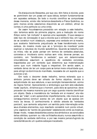 201
Os discípulos de Descartes, por sua vez, têm fobia à dúvida; para
se permitirem dar um passo em suas idéias, tentam fundamentar-se
em supostas certezas. Se todo o mundo cientifico se comportasse
dessa maneira, ainda não teríamos descoberto a Física Quântica, ou
pelo menos ainda estaríamos discutindo se um elétron, afinal de
contas, é uma partícula ou uma onda.
Se assim houvéssemos procedido em relação a este trabalho,
não teríamos saído da primeira página, pois a tradução do nome
Édipo como “pé inchado” é apenas uma suposição. O que escapa a
este tipo de concepção é que a dúvida que o símbolo traz, em lugar
de se constituir num obstáculo, expressa uma verdade em si mesma,
que acabaria fatalmente prejudicada se fosse transformada numa
certeza, do mesmo modo que só o “princípio da incerteza” pode
explicar a natureza do mundo subatômico. Quando se trabalha com
os mitos, não se pode pensar em termos de verdades absolutas,
concretas e imutáveis como rochas sem vida; deve-se pensar, ao
contrário, em “tendências à verdade”, que em determinadas
circunstâncias assumem a aparência de verdades concretas,
respaldadas por um contexto que determina sua materialização
como que num instante fugaz e irrepetível. Em sendo assim, a
verdade deixa de ter um corpo para se tornar mera virtualidade que,
para atingir os domínios do manifesto, necessita de um suporte que a
autorize a tal.
Em todo o decorrer deste trabalho, temos reiterado que o
símbolo jamais deve ser olhado de forma objetiva, devido à
subjetividade de sua estrutura, e sua condição transcendental, acima
da lógica formal. Aproveitando a simbologia que tem sido estudada
neste capítulo, diríamos que o homem, para dela se aproximar, deve
proceder da mesma maneira que um cego quando intenta identificar
um objeto. Dada a inexistência da “verdade em si mesma”, ela não
pode ser “vista”, e sim apreendida imperfeitamente, não mais do que
conseguiríamos concluir acerca de um objeto que se apalpa em
meio às trevas. O conhecimento é obtido através de “verdades
parciais”, que somente adquirem um sentido pela inter-relação entre
seus diversos elementos, cujo resultado consistirá num ponto virtual,
uma espécie de “centro de gravidade” estabelecido entre as mesmas.
Desse modo, nossas descobertas acerca dos símbolos e as conclusões
delas obtidas, queiram ou não os filósofos atuais, nunca assumirão a
condição de verdade definitiva, e por isso mesmo jamais fugindo às
características de um quebra-cabeças inacabado.
 