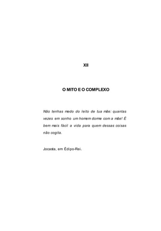 XII
O MITO E O COMPLEXO
Não tenhas medo do leito de tua mãe: quantas
vezes em sonho um homem dorme com a mãe! É
bem mais fácil a vida para quem dessas coisas
não cogita.
Jocasta, em Édipo-Rei.
 