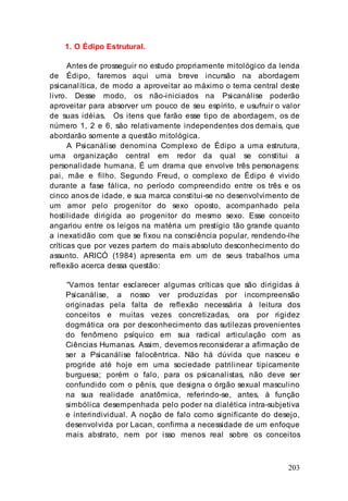 203
1. O Édipo Estrutural.
Antes de prosseguir no estudo propriamente mitológico da lenda
de Édipo, faremos aqui uma breve incursão na abordagem
psicanalítica, de modo a aproveitar ao máximo o tema central deste
livro. Desse modo, os não-iniciados na Psicanálise poderão
aproveitar para absorver um pouco de seu espírito, e usufruir o valor
de suas idéias. Os itens que farão esse tipo de abordagem, os de
número 1, 2 e 6, são relativamente independentes dos demais, que
abordarão somente a questão mitológica.
A Psicanálise denomina Complexo de Édipo a uma estrutura,
uma organização central em redor da qual se constitui a
personalidade humana. É um drama que envolve três personagens:
pai, mãe e filho. Segundo Freud, o complexo de Édipo é vivido
durante a fase fálica, no período compreendido entre os três e os
cinco anos de idade, e sua marca constitui-se no desenvolvimento de
um amor pelo progenitor do sexo oposto, acompanhado pela
hostilidade dirigida ao progenitor do mesmo sexo. Esse conceito
angariou entre os leigos na matéria um prestígio tão grande quanto
a inexatidão com que se fixou na consciência popular, rendendo-lhe
críticas que por vezes partem do mais absoluto desconhecimento do
assunto. ARICÓ (1984) apresenta em um de seus trabalhos uma
reflexão acerca dessa questão:
“Vamos tentar esclarecer algumas críticas que são dirigidas à
Psicanálise, a nosso ver produzidas por incompreensão
originadas pela falta de reflexão necessária à leitura dos
conceitos e muitas vezes concretizadas, ora por rigidez
dogmática ora por desconhecimento das sutilezas provenientes
do fenômeno psíquico em sua radical articulação com as
Ciências Humanas. Assim, devemos reconsiderar a afirmação de
ser a Psicanálise falocêntrica. Não há dúvida que nasceu e
progride até hoje em uma sociedade patrilinear tipicamente
burguesa; porém o falo, para os psicanalistas, não deve ser
confundido com o pênis, que designa o órgão sexual masculino
na sua realidade anatômica, referindo-se, antes, à função
simbólica desempenhada pelo poder na dialética intra-subjetiva
e interindividual. A noção de falo como significante do desejo,
desenvolvida por Lacan, confirma a necessidade de um enfoque
mais abstrato, nem por isso menos real sobre os conceitos
 