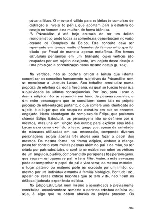 204
psicanalíticos. O mesmo é válido para as idéias de complexo de
castração e inveja do pênis, que apontam para a estrutura do
desejo no homem e na mulher, de forma idêntica.
“A Psicanálise é até hoje acusada de ser um delírio
monotemático onde todas as correntezas desembocam no vasto
oceano do Complexo de Édipo. Este conceito deve ser
repensado em termos muito diferentes do famoso mito que foi
citado por Freud de maneira apenas metafórica. Em termos
estruturais pensarmos em um triângulo cujos vértices são
ocupados por um sujeito desejante, um objeto desse desejo e
uma proibição à concretização desse mesmo desejo (p. 135)”.
Na verdade, não se poderia criticar a leitura que intenta
concretizar os conceitos francamente subjetivos da Psicanálise sem
se mencionar a Jacques Lacan. Seu trabalho constitui-se numa
proposta de releitura da teoria freudiana, na qual se buscou levar sua
subjetividade às últimas conseqüências. Por isso, para Lacan o
drama edípico não se desenrola em torno de pessoas concretas, e
sim entre personagens que se constituem como tais no próprio
processo de inter-relação; portanto, o que confere uma identidade ao
sujeito é o lugar que ele ocupa na estrutura em que se encontra
engajado. Nesta abordagem do complexo de Édipo, que podemos
chamar Édipo Estrutural, os personagens não se definem por si
mesmos, mas uns em função dos outros; para explicar essa idéia
Lacan usou como exemplo o teatro grego que, apesar da variedade
de máscaras utilizadas em sua encenação, compondo diversos
personagens, exigia apenas três atores para fazer o papel dos
mesmos. Da mesma forma, no drama edípico, embora a criança
possa ter contato com muitas pessoas além do pai e da mãe, ou ser
criada por pais substitutos, o conflito se estabelece sobre os vértices
de um ângulo subjetivo, compreendido por apenas três personagens,
que ocupam os lugares de pai, mãe e filho. Assim, a mãe por vezes
pode desempenhar o papel de pai e vice-versa; da mesma maneira,
o lugar paterno ou materno pode ser ocupado por um irmão, ou
mesmo por um indivíduo estranho à família biológica. Por tudo isso,
apesar de certas críticas bisonhas que se têm visto, não ficam os
órfãos alijados da experiência edípica.
No Édipo Estrutural, nem mesmo a sexualidade é previamente
constituída, organizando-se somente a partir da estrutura edípica, ou
seja, é algo que se obtém através do próprio processo. Os
 