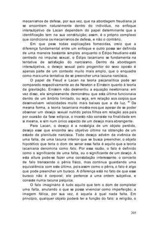 205
mecanismos de defesa, por sua vez, que na abordagem freudiana já
se encontram naturalmente dentro do indivíduo, no enfoque
intersubjetivo de Lacan dependem do papel determinante que a
identificação tem na sua constituição; assim, é o próprio complexo
que condiciona os mecanismos de defesa, e não o contrário.
Em que pese todas explicações fornecidas, creio que a
diferença fundamental entre um enfoque e outro possa ser definida
de uma maneira bastante simples: enquanto o Édipo freudiano está
centrado no impulso sexual, o Édipo lacaniano se fundamenta na
tentativa de satisfação do narcisismo. Dentro da abordagem
intersubjetiva, o desejo sexual pelo progenitor do sexo oposto é
apenas parte de um contexto muito mais amplo, que o enquadra
como mais uma tentativa de se preencher uma lacuna narcísica.
O papel de Freud e Lacan na teoria psicanalítica pode ser
comparado respectivamente ao de Newton e Einstein quanto à teoria
da gravitação. Einstein não desmentiu a equação newtoniana: em
vez disso, ele simplesmente demonstrou que esta última funcionava
dentro de um âmbito limitado, ou seja, em relação aos corpos que
desenvolvem velocidades muito mais baixas que a da luz. 82
Da
mesma forma, a teoria lacaniana mostra-nos que apesar de se poder
observar um desejo sexual nutrido pelos filhos em relação aos pais
por ocasião da fase edípica, o incesto não consiste na finalidade em
si mesma, e sim num único aspecto de um desejo mais abrangente.
Para Lacan, o desejo é a nostalgia de um objeto perdido,
desejo esse que encontra seu objetivo último na obtenção de um
estado de plenitude narcísica. Todo desejo advém da vivência de
uma falta, de uma lacuna interior que se busca preencher, o objeto
hipotético que teria o dom de sanar essa falta é aquilo que a teoria
lacaniana denomina como falo. Por essa razão, o falo é definido
como o significante de uma falta, ou o significante de um desejo. A
esta altura pode-se fazer urna constatação interessante. o conceito
de falo transcende o pênis físico, mas continua guardando uma
equivalência com este último, pois assim como o pênis, o falo é algo
que pode preencher um buraco. A diferença está no fato de que esse
buraco não é corporal; ele pertence a uma ordem subjetiva, e
consiste numa lacuna psíquica.
O falo imaginário é tudo aquilo que tem o dom de completar
uma falta, anulando o que se possa vivenciar como imperfeição; a
imagem fálica, por sua vez, é aquela à qual nada falta. Em
princípio, qualquer objeto poderá ter a função do falo: a religião, o
 