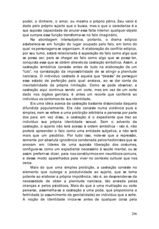206
poder, o dinheiro, o amor, ou mesmo o próprio pênis. Seu valor é
dado pelo próprio sujeito que o busca, mas o que o caracteriza é a
sua suposta capacidade de anular essa falta interior; qualquer objeto
que cumpra essa função transforma-se no falo imaginário.
Na abordagem intersubjetiva, portanto, o drama edípico
estabelece-se em função do lugar ocupado pelo falo, em torno do
qual os personagens se organizam. A elaboração do conflito edípico,
por seu turno, estará relacionada à superação do falo como algo que
se possa ser, para se chegar ao falo como algo que se possa ter,
conquista essa que se obtém através da castração simbólica. Assim, a
castração simbólica consiste antes de tudo na elaboração de um
“luto”, na constatação da impossibilidade de se atingir a plenitude
narcísica. O indivíduo castrado é aquele que “desiste” de perseguir
esse estado de perfeição pelo qual ansiava, ao se dar conta da
inevitabilidade da própria limitação. Como se pode observar, a
castração aqui continua sendo um corte, mas em vez de um corte
dado nos órgãos genitais, é antes um recorte que conferirá ao
indivíduo os contornos de sua identidade.
Eis uma idéia acerca da castração bastante distanciada daquela
difundida popularmente. Ela não consiste numa violência pura e
simples, nem se refere a uma proibição arbitrária e perversa por parte
dos pais: em vez disso, a castração é o expediente que traz ao
indivíduo sua própria identidade sexual. Sem o advento da
castração, o sujeito não terá acesso à ordem simbólica - isto é, não
poderá apreender o falo como uma entidade subjetiva, e não será
mais que um psicótico. Por tudo isso, note-se que a repressão,
somente por absoluta ignorância condenada pelos hedonistas que se
arvoram em líderes de uma suposta liberação dos costumes,
configura-se como um expediente necessário à saúde mental, ou se
assim preferir-se dizer, para nos constituirmos em neuróticos comuns,
e desse modo aparelhados para viver no contexto cultural que nos
cerca.
Mais do que uma simples proibição, a castração consiste no
elemento que outorga a produtividade ao sujeito, que se torna
potente ao elaborar a própria impotência, isto é, ao desprender-se da
necessidade de obter a plenitude narcísica, tão ansiada pelas
crianças e pelos psicóticos. Mais do que a uma mutilação ou corte
perverso, assemelha-se a castração a uma poda, que proporciona a
fertilidade (o assumimento da genitalidade) ao indivíduo que a sofre.
A noção de identidade inicia-se antes de qualquer coisa pela
 