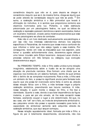 207
consciência daquilo que não se é, para depois se chegar à
consciência daquilo que se é; da mesma forma, chega-se àquilo que
se pode através da constatação daquilo que não se pode.
83
Em
suma, a castração simbólica é o Não primordial que levará à
afirmação do indivíduo, é à sombra que proporciona contorno aos
objetivos iluminados pela luz. Portanto, a visão esdrúxula
preconizada por um psicologismo festivo, na qual as idéias de
castração e repressão parecem demônios a serem exorcizados, traduz
um dualismo medieval, eivado pelos mesmos preconceitos que esse
mesmo psicologismo se ufana de combater.
Este não é um livro dedicado exclusivamente aos psicólogos, e
por isso não nos interessa estender-nos demais nos assuntos
específicos à Psicanálise, de maneira que viesse mais a confundir do
que informar o leitor que não esteja ligado a essa matéria. Por
conseguinte, tendo em vista as discussões que nos esperam, para
tornar a questão suficientemente clara, deveremos agora efetuar
uma breve incursão pelo Édipo lacaniano. Jacques Lacan divide o
processo edípico em três tempos ou estágios, cuja evolução
descreveremos a seguir.
No PRIMEIRO TEMPO, mãe e filho estão unidos numa relação
imaginária, estabelecida sobre a ilusão de se ter atingido uma
situação de plenitude narcísica. Eles formam uma díada que se
organiza nos moldes de um sistema fechado, dentro do qual ambos
têm o delírio de se completar mutuamente. Para a mãe, o filho será
um símbolo do falo, e possuí-lo significará anular pela fantasia tudo
aquilo que ela possa ter vivenciado como falta; é como se, através
dessa relação fálica com o filho, a mãe tentasse negar a própria
castração simbólica, preenchendo sua lacuna narcísica. A mãe,
nessa relação, é quem molda o desejo do filho, e lhe traz a
identidade. Quanto a este, devido à sua total dependência da figura
materna, e para ser por ela amado, só lhe resta consentir nessa
fantasia, aceitando ocupar o lugar a ele determinado. Só que, no
seu caso, ele “crê” ser o falo, ao invés de simplesmente simbolizá-lo;
seu psiquismo ainda não possui o aparato necessário para tanto. A
capacidade de simbolizar somente será adquirida através da
castração simbólica, que aqui sequer começou.
Nessa relação supostamente ideal, formada por mãe e filho, a
figura do pai é totalmente desconhecida, obviamente, não nos
 