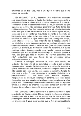 208
referirmos ao pai biológico, mas a uma figura subjetiva que ainda
não se fez presente.
No SEGUNDO TEMPO, acontece uma verdadeira catástrofe
para essa aliança, quando a ilusão de plenitude desmorona ante a
realidade externa e interna vivida por seus integrantes. É como se,
finalmente, a mãe se desse conta de que o filho, ao contrário do que
supunha seu delírio, não consegue preencher sua falta dentro dos
moldes projetados. Esta fica castrada, pois se vê privada do objeto
fálico em que o filho se constituirá e se volta para a figura do pai,
que passa a ser o detentor do falo. Neste momento, a mãe volta-se
novamente para outras coisas que não o filho, sendo que estas
ocuparão na estrutura o lugar paterno; portanto, no segundo tempo,
quem efetua o corte na díada mãe-filho não é necessariamente o
pai biológico, e pode estar representado em qualquer elemento que
desperte o desejo da mãe: o trabalho, a religião, um projeto de vida
qualquer, o dinheiro, ou mesmo um outro filho mais novo. Em outras
palavras, estará desempenhando uma função paterna qualquer
elemento que sirva de obstáculo ao desejo do filho em possuir a
mãe. Essa proibição pode ser resumida na lei: “Não possuirás a tua
mãe”, estipulada por uma figura de pai vivenciada como
terrivelmente ameaçadora.
Embora a castração simbólica se inicie aqui através da
castração da mãe, ela só se completará quando o pai também
aparecer como castrado. Neste momento, a criança sofre somente o
que se chama de colapso narcísico, desencadeado pelo fato dela ter
sido trocada por outro objeto, que passaria a cumprir a função de
falo para a mãe. O que caracteriza a castração simbólica é o
estabelecimento do falo como uma entidade subjetiva,
independente de qualquer personagem concreto, que então deixa
de ser algo que se é para tornar-se algo que se é para tornar-se algo
que se tem. Como esse processo ainda não se completou no segundo
tempo, e a criança se encontra incapaz de simbolizar, ela “crê” ter
deixado de ser o falo, mas que há alguém que o é. o pai.
No TERCEIRO TEMPO completa-se a castração simbólica com
a castração da figura paterna. Ele, do mesmo modo que a criança,
também não será o falo, que se emancipará de todo e qualquer
personagem, ficando inserido na cultura. O falo deixa de constituir-se
em algo que se é, para tornar-se algo que se tem, em conseqüência
 