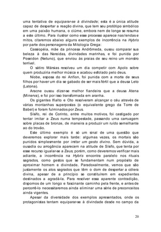 20
uma tentativa de equiparar-se à divindade; esta é a única atitude
capaz de despertar a reação divina, que tem seu protótipo simbólico
em uma paixão humana, o ciúme, embora nem de longe se resuma
a este último. Para ilustrar como esse processo aparece nas lendas e
mitos, citaremos abaixo alguns exemplos de incorrência na Hybris
por parte dos personagens da Mitologia Grega:
Cassiopéia, mãe da princesa Andrômeda, ousou comparar sua
beleza à das Nereidas, divindades marinhas, e foi punida por
Poseidon (Netuno), que enviou às praias de seu reino um monstro
terrível.
O sátiro Mársias resolveu um dia competir com Apolo sobre
quem produziria melhor música e acabou esfolado pelo deus.
Níobe, esposa do rei Anfíon, foi punida com a morte de seus
filhos por haver um dia se gabado de ser mais fértil que a deusa Leto
(Latona).
Aracne ousou dizer-se melhor fiandeira que a deusa Atena
(Minerva), e foi por isso transformada em aranha.
Os gigantes Ifialto e Oto resolveram alcançar o céu através de
várias montanhas superpostas (o equivalente grego da Torre de
Babel) e foram fulminados por Zeus.
Sísifo, rei de Corinto, entre muitos motivos, foi castigado por
tentar imitar a Zeus numa tempestade, passando uma carruagem
sobre placas de bronze, de maneira a produzir um ruído semelhante
ao do trovão.
Este último exemplo é só um sinal de uma questão que
deveremos explorar mais tarde: algumas vezes, os mortais são
punidos simplesmente por imitar um gesto divino. Sem dúvida, a
ousadia ou arrogância aparecem na atitude de Sísifo, que tenta por
esse recurso igualar-se a Zeus; porém, como deveremos verificar mais
adiante, a incorrência na Hybris encontra paralelo nos rituais
sagrados, como gestos que se fundamentam num propósito de
aproximar homem e divindade. Paradoxalmente, vemos que são
justamente os atos sagrados que têm o dom de despertar a cólera
divina, apesar de a princípio se constituírem em expedientes
destinados a agradá-la. Para resolver essa aparente contradição,
dispomos de um longo e fascinante caminho pela frente, e antes de
percorrê-lo necessitaremos ainda eliminar uma série de preconceitos
ainda vigentes.
Apesar da diversidade dos exemplos apresentados, onde os
protagonistas tentam equiparar-se à divindade desde no campo da
 