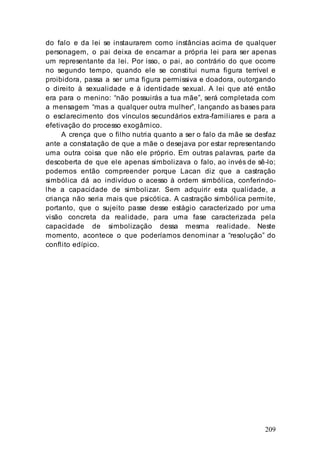 209
do falo e da lei se instaurarem como instâncias acima de qualquer
personagem, o pai deixa de encarnar a própria lei para ser apenas
um representante da lei. Por isso, o pai, ao contrário do que ocorre
no segundo tempo, quando ele se constitui numa figura terrível e
proibidora, passa a ser uma figura permissiva e doadora, outorgando
o direito à sexualidade e à identidade sexual. A lei que até então
era para o menino: “não possuirás a tua mãe”, será completada com
a mensagem “mas a qualquer outra mulher”, lançando as bases para
o esclarecimento dos vínculos secundários extra-familiares e para a
efetivação do processo exogâmico.
A crença que o filho nutria quanto a ser o falo da mãe se desfaz
ante a constatação de que a mãe o desejava por estar representando
uma outra coisa que não ele próprio. Em outras palavras, parte da
descoberta de que ele apenas simbolizava o falo, ao invés de sê-lo;
podemos então compreender porque Lacan diz que a castração
simbólica dá ao indivíduo o acesso à ordem simbólica, conferindo-
lhe a capacidade de simbolizar. Sem adquirir esta qualidade, a
criança não seria mais que psicótica. A castração simbólica permite,
portanto, que o sujeito passe desse estágio caracterizado por uma
visão concreta da realidade, para uma fase caracterizada pela
capacidade de simbolização dessa mesma realidade. Neste
momento, acontece o que poderíamos denominar a “resolução” do
conflito edípico.
 