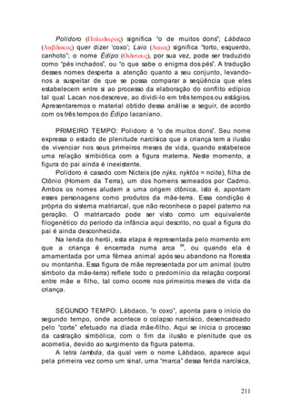 211
Polidoro (Πολυδωρος) significa “o de muitos dons”; Lábdaco
(Λαβδακος) quer dizer ‘coxo’; Laio (Λαιος) significa “torto, esquerdo,
canhoto”; o nome Édipo (Οιδιπους), por sua vez, pode ser traduzido
como “pés inchados”, ou “o que sabe o enigma dos pés”. A tradução
desses nomes desperta a atenção quanto a seu conjunto, levando-
nos a suspeitar de que se possa comparar a seqüência que eles
estabelecem entre si ao processo da elaboração do conflito edípico
tal qual Lacan nos descreve, ao dividi-lo em três tempos ou estágios.
Apresentaremos o material obtido dessa análise a seguir, de acordo
com os três tempos do Édipo lacaniano.
PRIMEIRO TEMPO: Polidoro é “o de muitos dons”. Seu nome
expressa o estado de plenitude narcísica que a criança tem a ilusão
de vivenciar nos seus primeiros meses de vida, quando estabelece
uma relação simbiótica com a figura materna. Neste momento, a
figura do pai ainda é inexistente.
Polidoro é casado com Nicteis (de nýks, nyktós = noite), filha de
Ctônio (Homem da Terra), um dos homens semeados por Cadmo.
Ambos os nomes aludem a uma origem ctônica, isto é, apontam
esses personagens como produtos da mãe-terra. Essa condição é
própria do sistema matriarcal, que não reconhece o papel paterno na
geração. O matriarcado pode ser visto como um equivalente
filogenético do período da infância aqui descrito, no qual a figura do
pai é ainda desconhecida.
Na lenda do herói, esta etapa é representada pelo momento em
que a criança é encerrada numa arca 84
, ou quando ela é
amamentada por uma fêmea animal após seu abandono na floresta
ou montanha. Essa figura de mãe representada por um animal (outro
símbolo da mãe-terra) reflete todo o predomínio da relação corporal
entre mãe e filho, tal como ocorre nos primeiros meses de vida da
criança.
SEGUNDO TEMPO: Lábdaco, “o coxo”, aponta para o início do
segundo tempo, onde acontece o colapso narcísico, desencadeado
pelo “corte” efetuado na díada mãe-filho. Aqui se inicia o processo
da castração simbólica, com o fim da ilusão e plenitude que os
acometia, devido ao surgimento da figura paterna.
A letra lambda, da qual vem o nome Lábdaco, aparece aqui
pela primeira vez como um sinal, uma “marca” dessa ferida narcísica,
 