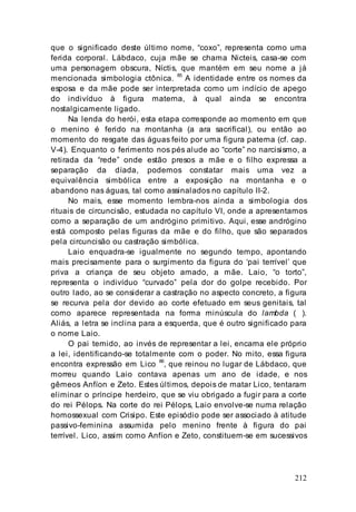212
que o significado deste último nome, “coxo”, representa como uma
ferida corporal. Lábdaco, cuja mãe se chama Nicteis, casa-se com
uma personagem obscura, Níctis, que mantém em seu nome a já
mencionada simbologia ctônica.
85
A identidade entre os nomes da
esposa e da mãe pode ser interpretada como um indício de apego
do indivíduo à figura materna, à qual ainda se encontra
nostalgicamente ligado.
Na lenda do herói, esta etapa corresponde ao momento em que
o menino é ferido na montanha (a ara sacrifical), ou então ao
momento do resgate das águas feito por uma figura paterna (cf. cap.
V-4). Enquanto o ferimento nos pés alude ao “corte” no narcisismo, a
retirada da “rede” onde estão presos a mãe e o filho expressa a
separação da díada, podemos constatar mais uma vez a
equivalência simbólica entre a exposição na montanha e o
abandono nas águas, tal como assinalados no capítulo II-2.
No mais, esse momento lembra-nos ainda a simbologia dos
rituais de circuncisão, estudada no capítulo VI, onde a apresentamos
como a separação de um andrógino primitivo. Aqui, esse andrógino
está composto pelas figuras da mãe e do filho, que são separados
pela circuncisão ou castração simbólica.
Laio enquadra-se igualmente no segundo tempo, apontando
mais precisamente para o surgimento da figura do ‘pai terrível’ que
priva a criança de seu objeto amado, a mãe. Laio, “o torto”,
representa o indivíduo “curvado” pela dor do golpe recebido. Por
outro lado, ao se considerar a castração no aspecto concreto, a figura
se recurva pela dor devido ao corte efetuado em seus genitais, tal
como aparece representada na forma minúscula do lambda ( ).
Aliás, a letra se inclina para a esquerda, que é outro significado para
o nome Laio.
O pai temido, ao invés de representar a lei, encarna ele próprio
a lei, identificando-se totalmente com o poder. No mito, essa figura
encontra expressão em Lico 86
, que reinou no lugar de Lábdaco, que
morreu quando Laio contava apenas um ano de idade, e nos
gêmeos Anfíon e Zeto. Estes últimos, depois de matar Lico, tentaram
eliminar o príncipe herdeiro, que se viu obrigado a fugir para a corte
do rei Pélops. Na corte do rei Pélops, Laio envolve-se numa relação
homossexual com Crisipo. Este episódio pode ser associado à atitude
passivo-feminina assumida pelo menino frente à figura do pai
terrível. Lico, assim como Anfíon e Zeto, constituem-se em sucessivos
 