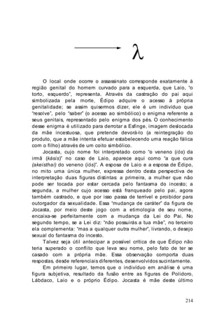 214
λ
O local onde ocorre o assassinato corresponde exatamente à
região genital do homem curvado para a esquerda, que Laio, “o
torto, esquerdo”, representa. Através da castração do pai aqui
simbolizada pela morte, Édipo adquire o acesso à própria
genitalidade; se assim quisermos dizer, ele é um indivíduo que
“resolve”, pelo “saber” (o acesso ao simbólico) o enigma referente a
seus genitais, representado pelo enigma dos pés. O conhecimento
desse enigma é utilizado para derrotar a Esfinge, imagem deslocada
da mãe incestuosa, que pretende devorá-lo (a reintegração do
produto, que a mãe intenta efetuar estabelecendo uma reação fálica
com o filho) através de um coito simbólico.
Jocasta, cujo nome foi interpretado como “o veneno (iós) da
irmã (kásis)” no caso de Laio, aparece aqui como “a que cura
(akeisthaí) do veneno (iós)”. A esposa de Laio e a esposa de Édipo,
no mito uma única mulher, expressa dentro desta perspectiva de
interpretação duas figuras distintas: a primeira, a mulher que não
pode ser tocada por estar cercada pelo fantasma do incesto; a
segunda, a mulher cujo acesso está franqueado pelo pai, agora
também castrado, e que por isso passa de terrível e proibidor para
outorgador da sexualidade. Essa “mudança de caráter” da figura de
Jocasta, por meio deste jogo com a etimologia de seu nome,
encaixa-se perfeitamente com a mudança da Lei do Pai. No
segundo tempo, se a Lei diz: “não possuirás a tua mãe”, no terceiro
ela complementa: “mas a qualquer outra mulher”, livrando, o desejo
sexual do fantasma do incesto.
Talvez seja útil antecipar a possível crítica de que Édipo não
teria superado o conflito que leva seu nome, pelo fato de ter se
casado com a própria mãe. Essa observação comporta duas
respostas, desde referenciais diferentes, desenvolvidos sucintamente.
Em primeiro lugar, temos que o indivíduo em análise é uma
figura subjetiva, resultado da fusão entre as figuras de Polidoro,
Lábdaco, Laio e o próprio Édipo. Jocasta é mãe deste último
 