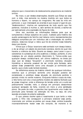 216
psíquico que o mecanismo de deslocamento proporciona ao material
onírico.
No mais, a par destas observações, decerto que Édipo se casa
com a mãe, mas somente na mesma medida em que todos os
homens o fazem, no campo do imaginário. No caso do mito em
particular, o que interessará ao analista é que ocupar o lugar do pai,
“destronando-o”, implica em apropriar-se de tudo aquilo que lhe
pertence, inclusive a mulher; e, sem sombra de dúvida, a mulher do
pai será sempre uma expressão da figura da mãe.
Uma vez reunidas as informações básicas para que se
compreenda o Édipo subjetivo de Lacan, ilustrado pela história dos
quatro personagens da família real tebana como representantes dos
estágios cumpridos por um indivíduo até a elaboração do conflito
edípico, resta-nos lançar a idéia que há de orientar nosso trabalho
daqui por diante.
Vimos que o Édipo lacaniano está centrado num desejo básico,
o de se atingir um estado de plenitude narcísica, dentro do qual não
haveria a vivência da falta. Quanto ao desejo, para Lacan o que o
caracteriza é a presença de uma ausência; o desejo, portanto, é uma
nostalgia de um objeto perdido (Seminário I). Temos então que
qualquer desejo constituir-se-á, em última instância, na ânsia por
algo que se deseja “recuperar”; a plenitude narcísica, situação
hipotética e somente possível de ser vivida pela fantasia, seria
apesar disso pressentida como uma situação já conhecida pelo
sujeito, que a todo custo tentará recobrar.
Se refletirmos acerca da história infantil de qualquer indivíduo,
veremos que a princípio somente uma situação poderia ser
considerada o protótipo dessa situação de plenitude perdida: o
período vivido no ventre materno. Enquanto habita o corpo da mãe,
o feto forma com ela o mais perfeito modelo de sistema fechado que
se possa imaginar, onde a diferença de tensão entre um e outro ser
praticamente inexiste; nele, a criança em princípio desconhece
qualquer sensação de falta, vivendo em meio a uma satisfação
plena. Da parte da mãe, a gravidez traz igualmente uma ilusão de
plenitude pela fantasia da obtenção do falo, ou seja, de uma
suposta anulação da própria castração.
O que parece ocorrer após o nascimento é que tanto a mãe
quanto o filho não conseguem a princípio elaborar essa perda,
vivenciada por ambas as partes; por causa disso, ambos buscarão
inconscientemente reatar esse elo rompido, de maneira a se
 
