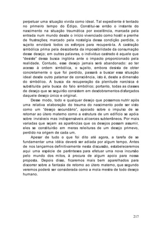 217
perpetuar uma situação vivida como ideal. Tal expediente é tentado
no primeiro tempo do Édipo. Constitui-se então o instante do
nascimento na situação traumática por excelência, marcada pela
entrada num mundo desde o início vivenciado como hostil e prenhe
de frustrações; marcado pela nostalgia dessa condição perdida, o
sujeito envidará todos os esforços para recuperá-la. A castração
simbólica prima pela descoberta da impossibilidade da consumação
desse desejo; em outras palavras, o indivíduo castrado é aquele que
“desiste” dessa busca inglória ante o impacto proporcionado pela
realidade. Contudo, esse desejo jamais será abandonado: ao ter
acesso à ordem simbólica, o sujeito, embora desista de obter
concretamente o que foi perdido, passará a buscar essa situação
ideal desde outro patamar de consciência, isto é, desde a dimensão
do simbólico. A busca da recuperação da plenitude narcísica é
substituída pela busca do falo simbólico; portanto, todas as classes
de desejo que se seguirão consistem em desdobramentos disfarçados
daquele desejo único e original.
Desse modo, todo e qualquer desejo que possamos nutrir após
uma relativa elaboração do trauma do nascimento pode ser visto
como um “desejo secundário”, apoiado sobre o impulso de se
retornar ao útero materno como a estrutura de um edifício se apóia
sobre invisíveis mas indispensáveis alicerces subterrâneos. Por mais
variadas que sejam as aparências que os desejos possam assumir,
eles se constituirão em meras releituras de um desejo primevo,
perdido na origem de cada um.
Apesar de tudo o que foi dito até agora, a tarefa de se
fundamentar uma idéia deverá ser adiada por algum tempo. Antes
de nos lançarmos definitivamente nesta discussão, estabeleceremos
aqui uma espécie de parênteses para efetuar uma nova incursão
pelo mundo dos mitos, à procura de algum apoio para nossa
proposta. Depois disso, ficaremos mais bem aparelhados para
discorrer sobre a fantasia de retorno ao útero materno, que segundo
veremos poderá ser considerada como a mola mestra de todo desejo
humano.
 