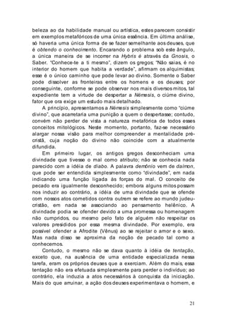 21
beleza ao da habilidade manual ou artística, estes parecem consistir
em exemplos metafóricos de uma única essência. Em última análise,
só haveria uma única forma de se fazer semelhante aos deuses, que
é obtendo o conhecimento. Encarando o problema sob este ângulo,
a única maneira de se incorrer na Hybris é através da Gnosis, o
Saber. “Conhece-te a ti mesmo”, dizem os gregos; “Não saias, é no
interior do homem que habita a verdade”, afirmam os alquimistas;
esse é o único caminho que pode levar ao divino. Somente o Saber
pode dissolver as fronteiras entre os homens e os deuses; por
conseguinte, conforme se pode observar nos mais diversos mitos, tal
expediente tem a virtude de despertar a Némesis, o ciúme divino,
fator que ora exige um estudo mais detalhado.
A princípio, apresentamos a Némesis simplesmente como “ciúme
divino”, que acarretaria uma punição a quem o despertasse; contudo,
convém não perder de vista a natureza metafórica de todos esses
conceitos mitológicos. Neste momento, portanto, faz-se necessário
alargar nossa visão para melhor compreender a mentalidade pré-
cristã, cuja noção do divino não coincide com a atualmente
difundida.
Em primeiro lugar, os antigos gregos desconheciam uma
divindade que tivesse o mal como atributo; não se conhecia nada
parecido com a idéia de diabo. A palavra demônio vem de daímon,
que pode ser entendida simplesmente como “divindade”, em nada
indicando uma função ligada às forças do mal. O conceito de
pecado era igualmente desconhecido; embora alguns mitos possam
nos induzir ao contrário, a idéia de uma divindade que se ofende
com nossos atos cometidos contra outrem se refere ao mundo judeu-
cristão, em nada se associando ao pensamento helênico. A
divindade podia se ofender devido a uma promessa ou homenagem
não cumpridos, ou mesmo pelo fato de alguém não respeitar os
valores presididos por essa mesma divindade. Por exemplo, era
possível ofender a Afrodite (Vênus) ao se rejeitar o amor e o sexo.
Mas nada disso se aproxima da noção de pecado tal como a
conhecemos.
Contudo, o mesmo não se dava quanto à idéia de tentação,
exceto que, na ausência de uma entidade especializada nessa
tarefa, eram os próprios deuses que a exerciam. Além do mais, essa
tentação não era efetuada simplesmente para perder o indivíduo; ao
contrário, ela induzia a atos necessários à conquista da iniciação.
Mais do que arruinar, a ação dos deuses experimentava o homem, e
 