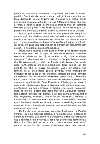 219
problema, que será o de avaliar o significado do mito do paraíso
perdido. Essa idéia da perda de uma condição ideal que o homem
teria desfrutado in illo tempore não é exclusiva à Bíblia, sendo
encontrada nas outras religiões e mitos. A Mitologia Grega não foge
à regra, e narra o episódio em que a primeira mulher, chamada
Pandora (“a que possui todos os dons”), da mesma maneira que Eva,
possibilitou a entrada da dor no mundo ao abrir uma caixa proibida.
A Mitologia universal nos fala de uma profunda nostalgia por
uma situação de plenitude perdida no início dos tempos: certa vez,
devido a um gesto de desobediência primordial, por causa de algum
erro, o homem acabou por distanciar-se de Deus. O papel da religião
(do latim re-ligare) será proporcionar ao homem um reencontro com
o divino, e religá-lo às suas divinas origens.
Desse modo, quando as religiões apontam para a possibilidade
de se conquistar uma situação de bem-aventurança e felicidade
completa, referem-se em última análise a algo que se deseja
recuperar. O Reino dos Céus, o Valhala, os Campos Elíseos, a Ilha
dos Bem-Aventurados, o Seio de Abraão ou Os Felizes Campos de
Caça configuram-se em meras reedições desse paraíso um dia
perdido por obra de nossa temeridade. Mas a simbologia não
termina aí: a idéia desse paraíso perdido, como protótipo da
condição de felicidade plena, encontra expressão em outros âmbitos
da realidade. Se no além-túmulo ele se expressa como o “Reino dos
Céus”, ou o paraíso celestial, no nível da existência terrena ele
assume a aparência da Terra Prometida. A Mitologia universal é
repleta de referências a lugares distantes onde reina a total bem-
aventurança, os quais somente os heróis - ou, numa linguagem
cristã, os “eleitos” - podem alcançar; a Mitologia Grega, por exemplo,
fala da feliz Terra dos Hiperbóreos, e também do maravilhoso Jardim
das Hespérides, enquanto que o Antigo Testamento refere-se a
Canaã como “a terra que mana leite e mel”. Desse modo, a viagem
que o herói empreende em direção a essa classe de lugares reflete
antes de tudo o impulso de recobrar essa condição ideal perdida
num tempo imemorial.
Dentro de uma perspectiva esotérica, finalmente, o Paraíso
Perdido - ou a sua reedição celestial, o Reino dos Céus - encontra-se
dentro do homem, cujo caminho é descoberto através da Sabedoria
que é conferida pela iniciação. Mesmo nos Evangelhos, lemos que o
Reino dos Céus está dentro de nós; o deslocamento desse “reino”
para as alturas do céu concreto foi efetuado mais tarde, fazendo
 