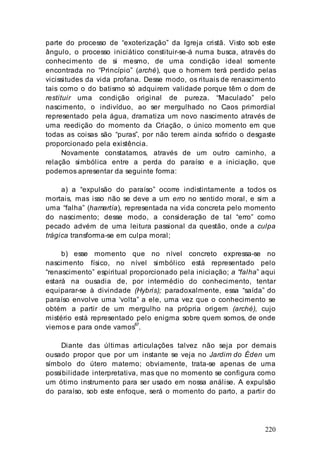 220
parte do processo de “exoterização” da Igreja cristã. Visto sob este
ângulo, o processo iniciático constituir-se-á numa busca, através do
conhecimento de si mesmo, de uma condição ideal somente
encontrada no “Princípio” (arché), que o homem terá perdido pelas
vicissitudes da vida profana. Desse modo, os rituais de renascimento
tais como o do batismo só adquirem validade porque têm o dom de
restituir uma condição original de pureza. “Maculado” pelo
nascimento, o indivíduo, ao ser mergulhado no Caos primordial
representado pela água, dramatiza um novo nascimento através de
uma reedição do momento da Criação, o único momento em que
todas as coisas são “puras”, por não terem ainda sofrido o desgaste
proporcionado pela existência.
Novamente constatamos, através de um outro caminho, a
relação simbólica entre a perda do paraíso e a iniciação, que
podemos apresentar da seguinte forma:
a) a “expulsão do paraíso” ocorre indistintamente a todos os
mortais, mas isso não se deve a um erro no sentido moral, e sim a
uma “falha” (hamartía), representada na vida concreta pelo momento
do nascimento; desse modo, a consideração de tal “erro” como
pecado advém de uma leitura passional da questão, onde a culpa
trágica transforma-se em culpa moral;
b) esse momento que no nível concreto expressa-se no
nascimento físico, no nível simbólico está representado pelo
“renascimento” espiritual proporcionado pela iniciação; a “falha” aqui
estará na ousadia de, por intermédio do conhecimento, tentar
equiparar-se à divindade (Hybris); paradoxalmente, essa “saída” do
paraíso envolve uma ‘volta” a ele, uma vez que o conhecimento se
obtém a partir de um mergulho na própria origem (arché), cujo
mistério está representado pelo enigma sobre quem somos, de onde
viemos e para onde vamos87
.
Diante das últimas articulações talvez não seja por demais
ousado propor que por um instante se veja no Jardim do Éden um
símbolo do útero materno; obviamente, trata-se apenas de uma
possibilidade interpretativa, mas que no momento se configura como
um ótimo instrumento para ser usado em nossa análise. A expulsão
do paraíso, sob este enfoque, será o momento do parto, a partir do
 