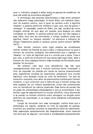221
qual o indivíduo passará a sofrer todas as agruras da existência, da
qual até então se encontrava abrigado
88
.
A etimologia das palavras relacionadas a esse tema parecem
não desmentir nossa proposição. O nome Éden, em hebraico éden,
vem do acádico edinnu, que é igual ao sumério e-din, e significa
“deserto”; a palavra jardim em hebraico é gan, que, vem de ganan =
“proteger”. A expressão Jardim do Éden, por isso, constitui-se numa
imagem oriental do que seja um paraíso, pois designa um oásis
incrustado no deserto. A palavra paraíso por sua vez não escapa a
essa idéia, pois vem de pairi-daeza, o antigo vocábulo persa que
significa “cerca” ou “parque cercado”; no aramaico e hebraico do
Antigo Testamento pardes é “parque, pomar, jardim ameno” (BORN,
1977).
Sem dúvida, nenhum outro lugar poderia ser considerado
melhor modelo do Paraíso do que o útero, o oásis primevo no qual o
homem se encontra protegido dos sofrimentos que o esperam no
“deserto”, no “vale de lágrimas” que é o mundo que o cerca. Toda a
sua vida, a partir do momento em que deixa esse lugar ideal, sofre o
homem de uma nostalgia frente a essa condição de felicidade plena
perdida “no princípio”.
No entanto, vale aqui uma advertência: isso não quer
necessariamente dizer que o homem primitivo tenha “inventado” o
mito da expulsão do paraíso por causa do trauma proporcionado
pela experiência concreta do nascimento, projetando num mundo
espiritual uma situação vivida ao nível do fenômeno. Tal tipo de
raciocínio comporta uma série de preconceitos nutridos pelo homem
moderno, e que culminam com a idéia de que o homem antigo não
teria passado de um imbecil supersticioso, ainda não contemplado
com os “benefícios” da ciência positivista. Essa forma de pensar, tão
ao gosto de antropólogos ultrapassados e que já encontraram o seu
devido lugar de esquecimento no mundo científico, induz facilmente
a se pensar no homem primitivo como selvagem, na religião como
sinônimo de superstição, e na magia como substituta incompetente
da ciência.
Longe de concordar com essa concepção, melhor dizer que a
simbologia em estudo, presente no mito da expulsão do paraíso,
encontra seu protótipo concreto na experiência física do nascimento.
Esta associação aparentemente tão despretensiosa, como veremos
nos itens que se seguem, nos levará a constatações surpreendentes,
 