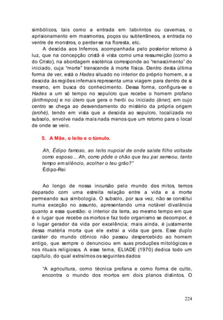 224
simbólicos, tais como a entrada em labirintos ou cavernas, o
aprisionamento em masmorras, poços ou subterrâneos, a entrada no
ventre de monstros, o perder-se na floresta, etc.
A descida aos Infernos, acompanhada pelo posterior retorno à
luz, que na concepção cristã é vista como uma ressurreição (como a
do Cristo), na abordagem esotérica corresponde ao “renascimento” do
iniciado, cuja “morte” transcende à morte física. Dentro desta última
forma de ver, está o Hades situado no interior do próprio homem, e a
descida às regiões infernais representa uma viagem para dentro de si
mesmo, em busca do conhecimento. Dessa forma, configura-se o
Hades a um só tempo no sepulcro que recebe o homem profano
(ánthropos) e no útero que gera o herói ou iniciado (áner), em cujo
centro se chega ao desvendamento do mistério da própria origem
(arché), tendo em vista que a descida ao sepulcro, localizada no
subsolo, envolve nada mais nada menos que um retorno para o local
de onde se veio.
5. A Mãe, o leito e o túmulo.
Ah, Édipo famoso, ao leito nupcial de onde saíste filho voltaste
como esposo... Ah, como pôde o chão que teu pai semeou, tanto
tempo em silêncio, acolher o teu grão?”
Édipo-Rei
Ao longo de nossa incursão pelo mundo dos mitos, temos
deparado com uma estreita relação entre a vida e a morte
permeando sua simbologia. O subsolo, por sua vez, não se constitui
numa exceção no assunto, apresentando uma notável divalência
quanto a essa questão: o interior da terra, ao mesmo tempo em que
é o lugar que recebe os mortos e faz todo organismo se decompor, é
o lugar gerador da vida por excelência; mais ainda, é justamente
dessa matéria morta que ele extrai a vida que gera. Esse duplo
caráter do mundo ctônico não passou despercebido ao homem
antigo, que sempre o denunciou em suas produções mitológicas e
nos rituais religiosos. A esse tema, ELIADE (1970) dedica todo um
capítulo, do qual extraímos os seguintes dados:
“A agricultura, como técnica profana e como forma de culto,
encontra o mundo dos mortos em dois planos distintos. O
 