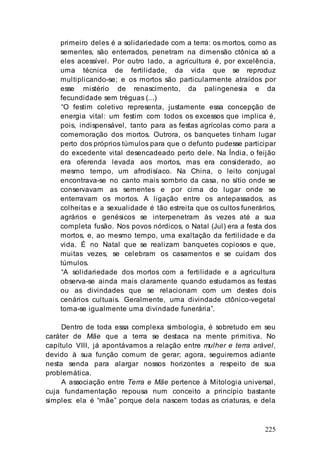 225
primeiro deles é a solidariedade com a terra: os mortos, como as
sementes, são enterrados, penetram na dimensão ctônica só a
eles acessível. Por outro lado, a agricultura é, por excelência,
uma técnica de fertilidade, da vida que se reproduz
multiplicando-se; e os mortos são particularmente atraídos por
esse mistério de renascimento, da palingenesia e da
fecundidade sem tréguas (...)
“O festim coletivo representa, justamente essa concepção de
energia vital: um festim com todos os excessos que implica é,
pois, indispensável, tanto para as festas agrícolas como para a
comemoração dos mortos. Outrora, os banquetes tinham lugar
perto dos próprios túmulos para que o defunto pudesse participar
do excedente vital desencadeado perto dele. Na Índia, o feijão
era oferenda levada aos mortos, mas era considerado, ao
mesmo tempo, um afrodisíaco. Na China, o leito conjugal
encontrava-se no canto mais sombrio da casa, no sítio onde se
conservavam as sementes e por cima do lugar onde se
enterravam os mortos. A ligação entre os antepassados, as
colheitas e a sexualidade é tão estreita que os cultos funerários,
agrários e genésicos se interpenetram às vezes até a sua
completa fusão. Nos povos nórdicos, o Natal (Jul) era a festa dos
mortos, e, ao mesmo tempo, uma exaltação da fertilidade e da
vida. É no Natal que se realizam banquetes copiosos e que,
muitas vezes, se celebram os casamentos e se cuidam dos
túmulos.
“A solidariedade dos mortos com a fertilidade e a agricultura
observa-se ainda mais claramente quando estudamos as festas
ou as divindades que se relacionam com um destes dois
cenários cultuais. Geralmente, uma divindade ctônico-vegetal
toma-se igualmente uma divindade funerária”.
Dentro de toda essa complexa simbologia, é sobretudo em seu
caráter de Mãe que a terra se destaca na mente primitiva. No
capítulo VIII, já apontávamos a relação entre mulher e terra arável,
devido à sua função comum de gerar; agora, seguiremos adiante
nesta senda para alargar nossos horizontes a respeito de sua
problemática.
A associação entre Terra e Mãe pertence à Mitologia universal,
cuja fundamentação repousa num conceito a princípio bastante
simples: ela é “mãe” porque dela nascem todas as criaturas, e dela
 