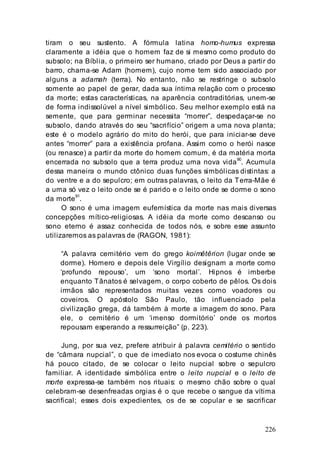 226
tiram o seu sustento. A fórmula latina homo-humus expressa
claramente a idéia que o homem faz de si mesmo como produto do
subsolo; na Bíblia, o primeiro ser humano, criado por Deus a partir do
barro, chama-se Adam (homem), cujo nome tem sido associado por
alguns a adamah (terra). No entanto, não se restringe o subsolo
somente ao papel de gerar, dada sua íntima relação com o processo
da morte; estas características, na aparência contraditórias, unem-se
de forma indissolúvel a nível simbólico. Seu melhor exemplo está na
semente, que para germinar necessita “morrer”, despedaçar-se no
subsolo, dando através do seu “sacrifício” origem a uma nova planta;
este é o modelo agrário do mito do herói, que para iniciar-se deve
antes “morrer” para a existência profana. Assim como o herói nasce
(ou renasce) a partir da morte do homem comum, é da matéria morta
encerrada no subsolo que a terra produz uma nova vida90
. Acumula
dessa maneira o mundo ctônico duas funções simbólicas distintas: a
do ventre e a do sepulcro; em outras palavras, o leito da Terra-Mãe é
a uma só vez o leito onde se é parido e o leito onde se dorme o sono
da morte
91
.
O sono é uma imagem eufemística da morte nas mais diversas
concepções mítico-religiosas. A idéia da morte como descanso ou
sono eterno é assaz conhecida de todos nós, e sobre esse assunto
utilizaremos as palavras de (RAGON, 1981):
“A palavra cemitério vem do grego koimêtêrion (lugar onde se
dorme). Homero e depois dele Virgílio designam a morte como
‘profundo repouso’, um ‘sono mortal’. Hipnos é imberbe
enquanto Tânatos é selvagem, o corpo coberto de pêlos. Os dois
irmãos são representados muitas vezes como voadores ou
coveiros. O apóstolo São Paulo, tão influenciado pela
civilização grega, dá também à morte a imagem do sono. Para
ele, o cemitério é um ‘imenso dormitório’ onde os mortos
repousam esperando a ressurreição” (p. 223).
Jung, por sua vez, prefere atribuir à palavra cemitério o sentido
de “câmara nupcial”, o que de imediato nos evoca o costume chinês
há pouco citado, de se colocar o leito nupcial sobre o sepulcro
familiar. A identidade simbólica entre o leito nupcial e o leito de
morte expressa-se também nos rituais: o mesmo chão sobre o qual
celebram-se desenfreadas orgias é o que recebe o sangue da vítima
sacrifical; esses dois expedientes, os de se copular e se sacrificar
 