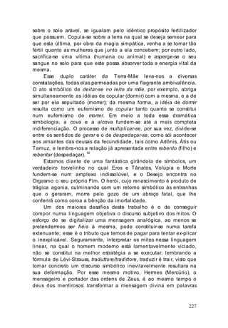 227
sobre o solo arável, se igualam pelo idêntico propósito fertilizador
que possuem. Copula-se sobre a terra na qual se deseja semear para
que esta última, por obra da magia simpática, venha a se tornar tão
fértil quanto as mulheres que junto a ela concebem; por outro lado,
sacrifica-se uma vítima (humana ou animal) e asperge-se o seu
sangue no solo para que este possa absorver toda a energia vital da
mesma.
Esse duplo caráter da Terra-Mãe leva-nos a diversas
constatações, todas elas permeadas por uma flagrante ambivalência.
O ato simbólico de deitar-se no leito da mãe, por exemplo, abriga
simultaneamente as idéias de copular (dormir) com a mesma, e a de
ser por ela sepultado (morrer); da mesma forma, a idéia de dormir
resulta como um eufemismo de copular tanto quanto se constitui
num eufemismo de morrer. Em meio a toda essa dramática
simbologia, a cova e a alcova fundem-se até a mais completa
indiferenciação. O processo de multiplicar-se, por sua vez, divide-se
entre os sentidos de gerar e o de despedaçar-se, como sói acontecer
aos amantes das deusas da fecundidade, tais como Adônis, Átis ou
Tamuz, e lembra-nos a relação já apresentada entre rebento (filho) e
rebentar (despedaçar). 92
Estamos diante de uma fantástica girândola de símbolos, um
verdadeiro torvelinho no qual Eros e Tânatos, Volúpia e Morte
fundem-se num amplexo indissolúvel, e o Desejo encontra no
Orgasmo o seu próprio Fim. O herói, cujo renascimento é produto de
trágica agonia, culminando com um retorno simbólico às entranhas
que o geraram, morre pelo gozo de um abraço fatal, que lhe
conferirá como coroa a bênção da imortalidade.
Um dos maiores desafios deste trabalho é o de conseguir
compor numa linguagem objetiva o discurso subjetivo dos mitos. O
esforço de se digitalizar uma mensagem analógica, ao menos se
pretendermos ser fiéis à mesma, pode constituir-se numa tarefa
extenuante; esse é o tributo que temos de pagar para tentar ex-plicar
o inexplicável. Seguramente, interpretar os mitos nessa linguagem
linear, na qual o homem moderno está lamentavelmente viciado,
não se constitui na melhor estratégia a se executar; lembrando a
fórmula de Lévi-Strauss, traduttore/tradittore, traduzir é trair, visto que
tornar concreto um discurso simbólico inevitavelmente resultara na
sua deformação. Por esse mesmo motivo, Hermes (Mercúrio), o
mensageiro e portador das ordens de Zeus, é ao mesmo tempo o
deus dos mentirosos: transformar a mensagem divina em palavras
 