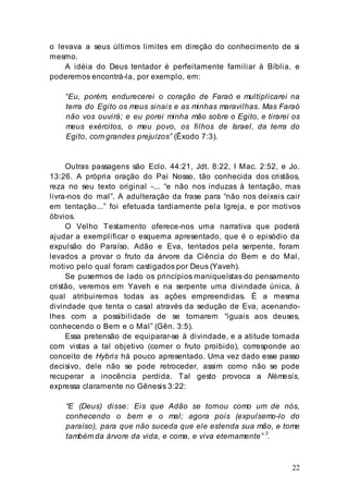 22
o levava a seus últimos limites em direção do conhecimento de si
mesmo.
A idéia do Deus tentador é perfeitamente familiar à Bíblia, e
poderemos encontrá-la, por exemplo, em:
“Eu, porém, endurecerei o coração de Faraó e multiplicarei na
terra do Egito os meus sinais e as minhas maravilhas. Mas Faraó
não vos ouvirá; e eu porei minha mão sobre o Egito, e tirarei os
meus exércitos, o meu povo, os filhos de Israel, da terra do
Egito, com grandes prejuízos” (Êxodo 7:3).
Outras passagens são Eclo. 44:21, Jdt. 8:22, I Mac. 2:52, e Jo.
13:26. A própria oração do Pai Nosso, tão conhecida dos cristãos,
reza no seu texto original -... “e não nos induzas à tentação, mas
livra-nos do mal”. A adulteração da frase para “não nos deixeis cair
em tentação...” foi efetuada tardiamente pela Igreja, e por motivos
óbvios.
O Velho Testamento oferece-nos uma narrativa que poderá
ajudar a exemplificar o esquema apresentado, que é o episódio da
expulsão do Paraíso. Adão e Eva, tentados pela serpente, foram
levados a provar o fruto da árvore da Ciência do Bem e do Mal,
motivo pelo qual foram castigados por Deus (Yaveh).
Se pusermos de lado os princípios maniqueístas do pensamento
cristão, veremos em Yaveh e na serpente uma divindade única, à
qual atribuiremos todas as ações empreendidas. É a mesma
divindade que tenta o casal através da sedução de Eva, acenando-
lhes com a possibilidade de se tornarem “iguais aos deuses,
conhecendo o Bem e o Mal” (Gên. 3:5).
Essa pretensão de equiparar-se à divindade, e a atitude tomada
com vistas a tal objetivo (comer o fruto proibido), corresponde ao
conceito de Hybris há pouco apresentado. Uma vez dado esse passo
decisivo, dele não se pode retroceder, assim como não se pode
recuperar a inocência perdida. Tal gesto provoca a Némesis,
expressa claramente no Gênesis 3:22:
“E (Deus) disse: Eis que Adão se tornou como um de nós,
conhecendo o bem e o mal; agora pois (expulsemo-lo do
paraíso), para que não suceda que ele estenda sua mão, e tome
também da árvore da vida, e coma, e viva eternamente” 3
.
 