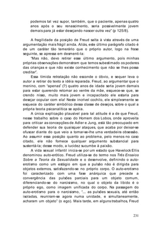 231
podemos tal vez supor, também, que o paciente, apenas quatro
anos após o seu renascimento, seria possivelmente jovem
demais para já estar desejando nascer outra vez” (p 125/8).
A fragilidade da posição de Freud salta à vista através de uma
argumentação mais frágil ainda. Aliás, este último parágrafo citado é
de um caráter tão temerário que o próprio autor, logo na frase
seguinte, se apressa em desmenti-la:
“Mas não, devo retirar esse último argumento, pois minhas
próprias observações demonstram que temos subestimado os poderes
das crianças e que não existe conhecimento que não se lhes possa
creditar”.
Essa tímida retratação não esconde o óbvio, e sequer leva o
autor a retirar do texto a idéia reparada. Freud, ao argumentar que o
menino, com “apenas” (?) quatro anos de idade seria jovem demais
para estar querendo retornar ao ventre da mãe, esquece-se que, se
crendo nisso, muito mais jovem e incapacitado ele estaria para
desejar copular com ela! Neste incrível cochilo, ele simplesmente se
esquece do caráter simbólico dessa classe de desejos, sobre o qual a
própria teoria psicanalítica se apóia.
A única explicação plausível para tal atitude é a de que Freud,
nesse trabalho sobre o caso do Homem dos Lobos, onde aproveita
para criticar as concepções de Adler e Jung, está tão preocupado em
defender sua teoria de quaisquer ataques, que acaba por deixar-se
ofuscar diante do que veio a tornar-se-lhe uma verdadeira obsessão.
Ao assumir essa posição quanto ao problema, pelo menos no caso
citado, ele não fornece qualquer argumento substancial para
sustentá-la; desse modo, a lucidez sucumbe à paixão.
A vida sexual infantil inicia-se por um estado que Havelock Ellis
denominou auto-erótico. Freud utiliza-se do termo nos Três Ensaios
Sobre a Teoria da Sexualidade e o desenvolve, definindo o auto-
erotismo como um estágio em que a pulsão não é dirigida para
objetos externos, satisfazendo-se no próprio corpo. O auto-erotismo
foi caracterizado com uma fase anárquica que precede a
convergência das pulsões parciais para um objeto comum,
diferenciando-se do narcisismo, no qual o objeto da libido é o
próprio ego, como imagem unificada do corpo. Na passagem do
auto-erotismo para o narcisismo, “... as pulsões sexuais, até então
isoladas, reuniram-se agora numa unidade, e simultaneamente,
acharam um objeto” (o ego). Mais tarde, em alguns trabalhos, Freud
 