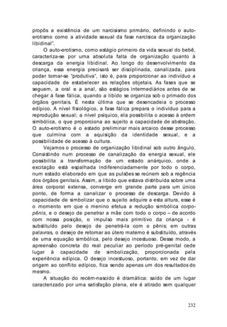 232
propôs a existência de um narcisismo primário, definindo o auto-
erotismo como a atividade sexual da fase narcísica da organização
libidinal”.
O auto-erotismo, como estágio primeiro da vida sexual do bebê,
caracteriza-se por uma absoluta falta de organização quanto à
descarga da energia libidinal. Ao longo do desenvolvimento da
criança, essa energia precisará ser disciplinada, canalizada, para
poder tornar-se “produtiva”, isto é, para proporcionar ao indivíduo a
capacidade de estabelecer as relações objetais. As fases que se
seguem, a oral e a anal, são estágios intermediários antes de se
chegar à fase fálica, quando a libido se organiza sob o primado dos
órgãos genitais. É nesta última que se desencadeia o processo
edípico. A nível fisiológico, a fase fálica prepara o indivíduo para a
reprodução sexual; a nível psíquico, ela possibilita o acesso à ordem
simbólica, o que proporciona ao sujeito a capacidade de abstração.
O auto-erotismo é o estado preliminar mais arcaico desse processo
que culmina com a aquisição da identidade sexual, e a
possibilidade de acesso à cultura.
Vejamos o processo de organização libidinal sob outro ângulo.
Consistindo num processo de canalização da energia sexual, ele
possibilita a transformação de um estado anárquico, onde a
excitação está espalhada indiferenciadamente por todo o corpo,
num estado elaborado em que as pulsões se reúnem sob a regência
dos órgãos genitais. Assim, a libido que estava distribuída sobre uma
área corporal extensa, converge em grande parte para um único
ponto, de forma a canalizar o processo de descarga. Devido à
capacidade de simbolizar que o sujeito adquire a esta altura, esse é
o momento em que o menino efetua a redução simbólica corpo-
pênis, e o desejo de penetrar a mãe com todo o corpo – de acordo
com nossa posição, o impulso mais primitivo da criança - é
substituído pelo desejo de penetrá-la com o pênis; em outras
palavras, o desejo de retornar ao útero materno é substituído, através
de uma equação simbólica, pelo desejo incestuoso. Desse modo, a
apreensão concreta do real peculiar ao período pré-genital cede
lugar à capacidade de simbolização, proporcionada pela
experiência edípica. O desejo incestuoso, portanto, em vez de dar
origem ao conflito edípico, fica sendo apenas um dos resultados do
mesmo.
A situação do recém-nascido é dramática: saído de um lugar
caracterizado por uma satisfação plena, ele é atirado sem qualquer
 