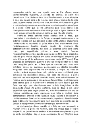 233
preparação prévia em um mundo que se lhe afigura como
tremendamente frustrante. A atitude da criança, se assim nos
permitirmos dizer, é de um total inconformismo com a nova situação,
e aqui seu desejo será o de retornar para o lugar protegido de onde
veio. A permanente vivência da falta, contudo, impulsiona o sujeito
a buscar de alguma outra maneira essa plenitude perdida ab origine,
e a única forma que se lhe apresenta para tentar reaver essa
condição é a de estabelecer uma aliança com a figura materna, de
início sequer percebida como um outro ser que não ele próprio.
Forma-se então através dessa aliança com a mãe, que
caracteriza o primeiro tempo de Édipo, uma espécie de arremedo do
sistema fechado em que consistia o estado intra-uterino, brutalmente
interrompido no momento do parto. Mãe e filho encontram-se ainda
nostalgicamente ligados àquele estado de plenitude tão
catastroficamente perdido. Tal qual já sabemos tanto pela teoria
como por experiência própria -, esse conluio fracassa
miseravelmente; a mãe, dando-se conta que o filho não a preenche,
volta-se para outros objetos em busca de satisfação, enquanto que
este último se vê às voltas com uma nova perda (2o
Tempo). Esse
processo se completará quando a criança “compreender” que nada
nem ninguém pode ser o falo, que se caracterizará como uma
entidade acima de quaisquer personagens ou objetos concretos.
Adquirida essa capacidade de simbolizar, o corpo, no caso do
menino, estará representado pelo pênis, o que contribuirá para
definição da identidade sexual. No caso da menina, o pênis
assumirá um valor especial, mas não devido a um valor intrínseco do
mesmo, como preconiza o pensamento falocentrista; o pênis adquire
esse status para a mulher como símbolo de tudo aquilo que lhe
falta, ou seja, por identificar-se com o falo imaginário. A tão
decantada inveja do pênis, portanto, não se deve a um valor
específico que esse órgão possa ter, mas simplesmente ao fato do
mesmo constituir-se num elemento que falta à mulher. Uma
compreensão errônea desta questão levou alguns a encararem a
mulher como se fosse um homem castrado, e portanto desvalorizado,
cuja história de vida resumir-se-ia num acúmulo de experiências de
perdas e decepções muito mais intensas que as do homem.
A contrapartida desta questão é o fato de que, enquanto a
mulher inveja o pênis do homem, este lhe inveja todo o corpo;
enquanto as primeiras necessitam apenas desse complemento para
se sentir completas - isto é, pela concepção de um filho/falo para
 