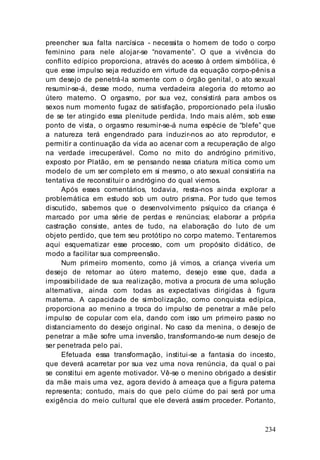 234
preencher sua falta narcísica - necessita o homem de todo o corpo
feminino para nele alojar-se “novamente”. O que a vivência do
conflito edípico proporciona, através do acesso à ordem simbólica, é
que esse impulso seja reduzido em virtude da equação corpo-pênis a
um desejo de penetrá-la somente com o órgão genital, o ato sexual
resumir-se-á, desse modo, numa verdadeira alegoria do retorno ao
útero materno. O orgasmo, por sua vez, consistirá para ambos os
sexos num momento fugaz de satisfação, proporcionado pela ilusão
de se ter atingido essa plenitude perdida. Indo mais além, sob esse
ponto de vista, o orgasmo resumir-se-á numa espécie de “blefe” que
a natureza terá engendrado para induzir-nos ao ato reprodutor, e
permitir a continuação da vida ao acenar com a recuperação de algo
na verdade irrecuperável. Como no mito do andrógino primitivo,
exposto por Platão, em se pensando nessa criatura mítica como um
modelo de um ser completo em si mesmo, o ato sexual consistiria na
tentativa de reconstituir o andrógino do qual viemos.
Após esses comentários, todavia, resta-nos ainda explorar a
problemática em estudo sob um outro prisma. Por tudo que temos
discutido, sabemos que o desenvolvimento psíquico da criança é
marcado por uma série de perdas e renúncias; elaborar a própria
castração consiste, antes de tudo, na elaboração do luto de um
objeto perdido, que tem seu protótipo no corpo materno. Tentaremos
aqui esquematizar esse processo, com um propósito didático, de
modo a facilitar sua compreensão.
Num primeiro momento, como já vimos, a criança viveria um
desejo de retornar ao útero materno, desejo esse que, dada a
impossibilidade de sua realização, motiva a procura de uma solução
alternativa, ainda com todas as expectativas dirigidas à figura
materna. A capacidade de simbolização, como conquista edípica,
proporciona ao menino a troca do impulso de penetrar a mãe pelo
impulso de copular com ela, dando com isso um primeiro passo no
distanciamento do desejo original. No caso da menina, o desejo de
penetrar a mãe sofre uma inversão, transformando-se num desejo de
ser penetrada pelo pai.
Efetuada essa transformação, institui-se a fantasia do incesto,
que deverá acarretar por sua vez uma nova renúncia, da qual o pai
se constitui em agente motivador. Vê-se o menino obrigado a desistir
da mãe mais uma vez, agora devido à ameaça que a figura paterna
representa; contudo, mais do que pelo ciúme do pai será por uma
exigência do meio cultural que ele deverá assim proceder. Portanto,
 