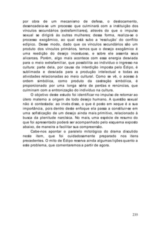 235
por obra de um mecanismo de defesa, o deslocamento,
desencadeia-se um processo que culminará com a instituição dos
vínculos secundários (extrafamiliares), através do que o impulso
sexual se dirigirá às outras mulheres; dessa forma, realiza-se o
processo exogâmico, ao qual está subo a ‘resolução’ do conflito
edípico. Desse modo, dado que os vínculos secundários são um
produto dos vínculos primários, temos que o desejo exogâmico é
uma reedição do desejo incestuoso, e sobre ele assenta seus
alicerces. Porém, algo mais acontece com essa energia desviada
para o meio extrafamiliar, que possibilita ao indivíduo o ingresso na
cultura: parte dela, por causa da interdição imposta pelo Édipo, é
sublimada e desviada para a produção intelectual e todas as
atividades relacionadas ao meio cultural. Como se vê, o acesso à
ordem simbólica, como produto da castração simbólica, é
proporcionado por uma longa série de perdas e renúncias, que
culminam com a entronização do indivíduo na cultura.
O objetivo deste estudo foi identificar no impulso de retornar ao
útero materno a origem de todo desejo humano. A questão sexual
não é contestada: ao invés disso, o que é posto em xeque é a sua
importância, pois dentro deste enfoque ela passa a constituir-se em
uma sofisticação de um desejo ainda mais primitivo, relacionado à
busca da plenitude narcísica. No mais, uma espécie de resumo do
que foi apresentado poderá ser acompanhado pelo esquema exposto
abaixo, de maneira a facilitar sua compreensão.
Cabe-nos apontar o paralelo mitológico do drama discutido
neste item, que foi cuidadosamente preparado nos itens
precedentes. O mito de Édipo reserva ainda algumas lições quanto a
este problema, que comentaremos a partir de agora.
 