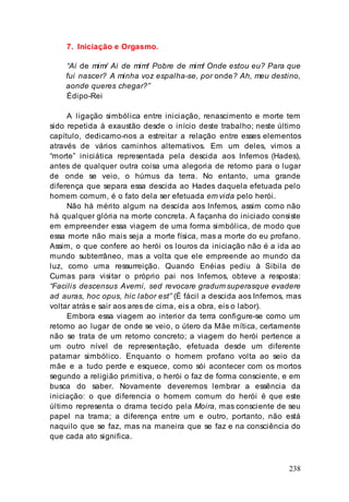 238
7. Iniciação e Orgasmo.
“Ai de mim/ Ai de mim! Pobre de mim! Onde estou eu? Para que
fui nascer? A minha voz espalha-se, por onde? Ah, meu destino,
aonde queres chegar?”
Édipo-Rei
A ligação simbólica entre iniciação, renascimento e morte tem
sido repetida à exaustão desde o início deste trabalho; neste último
capítulo, dedicamo-nos a estreitar a relação entre esses elementos
através de vários caminhos alternativos. Em um deles, vimos a
“morte” iniciática representada pela descida aos Infernos (Hades),
antes de qualquer outra coisa uma alegoria de retorno para o lugar
de onde se veio, o húmus da terra. No entanto, uma grande
diferença que separa essa descida ao Hades daquela efetuada pelo
homem comum, é o fato dela ser efetuada em vida pelo herói.
Não há mérito algum na descida aos Infernos, assim como não
há qualquer glória na morte concreta. A façanha do iniciado consiste
em empreender essa viagem de uma forma simbólica, de modo que
essa morte não mais seja a morte física, mas a morte do eu profano.
Assim, o que confere ao herói os louros da iniciação não é a ida ao
mundo subterrâneo, mas a volta que ele empreende ao mundo da
luz, como uma ressurreição. Quando Enéias pediu à Sibila de
Cumas para visitar o próprio pai nos Infernos, obteve a resposta:
“Facilis descensus Averni, sed revocare gradum superasque evadere
ad auras, hoc opus, hic labor est” (É fácil a descida aos Infernos, mas
voltar atrás e sair aos ares de cima, eis a obra, eis o labor).
Embora essa viagem ao interior da terra configure-se como um
retorno ao lugar de onde se veio, o útero da Mãe mítica, certamente
não se trata de um retorno concreto; a viagem do herói pertence a
um outro nível de representação, efetuada desde um diferente
patamar simbólico. Enquanto o homem profano volta ao seio da
mãe e a tudo perde e esquece, como sói acontecer com os mortos
segundo a religião primitiva, o herói o faz de forma consciente, e em
busca do saber. Novamente deveremos lembrar a essência da
iniciação: o que diferencia o homem comum do herói é que este
último representa o drama tecido pela Moira, mas consciente de seu
papel na trama; a diferença entre um e outro, portanto, não está
naquilo que se faz, mas na maneira que se faz e na consciência do
que cada ato significa.
 