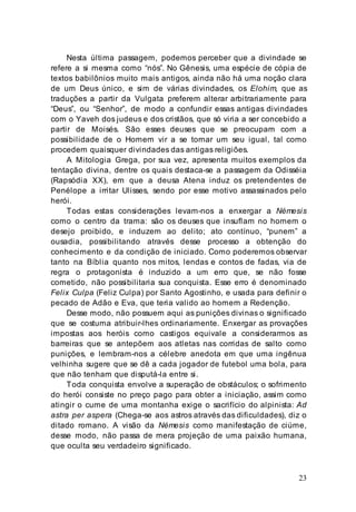 23
Nesta última passagem, podemos perceber que a divindade se
refere a si mesma como “nós”. No Gênesis, uma espécie de cópia de
textos babilônios muito mais antigos, ainda não há uma noção clara
de um Deus único, e sim de várias divindades, os Elohim, que as
traduções a partir da Vulgata preferem alterar arbitrariamente para
“Deus”, ou “Senhor”, de modo a confundir essas antigas divindades
com o Yaveh dos judeus e dos cristãos, que só viria a ser concebido a
partir de Moisés. São esses deuses que se preocupam com a
possibilidade de o Homem vir a se tornar um seu igual, tal como
procedem quaisquer divindades das antigas religiões.
A Mitologia Grega, por sua vez, apresenta muitos exemplos da
tentação divina, dentre os quais destaca-se a passagem da Odisséia
(Rapsódia XX), em que a deusa Atena induz os pretendentes de
Penélope a irritar Ulisses, sendo por esse motivo assassinados pelo
herói.
Todas estas considerações levam-nos a enxergar a Némesis
como o centro da trama: são os deuses que insuflam no homem o
desejo proibido, e induzem ao delito; ato contínuo, “punem” a
ousadia, possibilitando através desse processo a obtenção do
conhecimento e da condição de iniciado. Como poderemos observar
tanto na Bíblia quanto nos mitos, lendas e contos de fadas, via de
regra o protagonista é induzido a um erro que, se não fosse
cometido, não possibilitaria sua conquista. Esse erro é denominado
Felix Culpa (Feliz Culpa) por Santo Agostinho, e usada para definir o
pecado de Adão e Eva, que teria valido ao homem a Redenção.
Desse modo, não possuem aqui as punições divinas o significado
que se costuma atribuir-lhes ordinariamente. Enxergar as provações
impostas aos heróis como castigos equivale a considerarmos as
barreiras que se antepõem aos atletas nas corridas de salto como
punições, e lembram-nos a célebre anedota em que uma ingênua
velhinha sugere que se dê a cada jogador de futebol uma bola, para
que não tenham que disputá-la entre si.
Toda conquista envolve a superação de obstáculos; o sofrimento
do herói consiste no preço pago para obter a iniciação, assim como
atingir o cume de uma montanha exige o sacrifício do alpinista: Ad
astra per aspera (Chega-se aos astros através das dificuldades), diz o
ditado romano. A visão da Némesis como manifestação de ciúme,
desse modo, não passa de mera projeção de uma paixão humana,
que oculta seu verdadeiro significado.
 