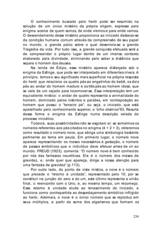 239
O conhecimento buscado pelo herói pode ser resumido na
solução de um único mistério da própria origem, expresso pelo
enigma acerca de quem somos, de onde viemos e para onde vamos.
O desvendamento desse mistério proporciona ao iniciado destacar-se
da condição humana comum através da compreensão de seu papel
no mundo, o grande palco sobre o qual desenrola-se a grande
Tragédia da vida. Por tudo isso, a grande conquista efetuada será a
de compreender o próprio lugar dentro de um imenso contexto
elaborado pela divindade, eliminando pelo saber a distância que
separa o homem dos deuses.
Na lenda de Édipo, esse mistério aparece disfarçado sob o
enigma da Esfinge, que pode ser interpretado em diferentes níveis. A
princípio, temos o seu significado mais superficial na própria resposta
do herói que relaciona os quatro pés ao engatinhar do bebê, os dois
pés ao andar do homem maduro e os três pés ao homem idoso, que
se vale de um cajado para locomover-se. Essa interpretação tem um
equivalente místico: o andar de quatro representa a animalidade do
homem, dominado pelos instintos e paixões, em contraposição ao
homem que possui o “terceiro pé”, ou seja, o iniciado, que está
aparelhado pelo conhecimento superior, o “olho cósmico”93. Resulta
dessa forma o enigma da Esfinge numa descrição velada do
processo iniciático.
Todavia, suas possibilidades não se esgotam aí: se somarmos os
números referentes aos pés citados no enigma (4 + 2 + 3), obteremos
como resultado o número nove, que abriga uma simbologia bastante
pertinente ao tema em pauta. Em primeiro lugar, o número nove
aparece representando os meses necessários à gestação, o número
de passos simbólicos que o indivíduo deve efetuar antes de vir ao
mundo. FREUD (1923), comenta: “O número nove é bem conhecido
por nós das fantasias neuróticas. Ele é o número dos meses da
gravidez, e, onde quer que apareça, dirige a nossa atenção para
uma fantasia de gravidez” (p.113).
Por outro lado, do ponto de vista místico, o nove é o número
que precede o “retorno à unidade”, representado pelo 10; por se
constituir na junção do zero e do um, este último representa a união
final, o reencontro com o Uno, e, ao mesmo tempo, um recomeço.
Esse retorno à unidade alude ao renascimento do iniciado, e
funciona como contrapartida ao despedaçamento simbólico infligido
ao herói. Ademais, o nove é o único número que se reproduz em
seus múltiplos, a partir da soma dos algarismos que formam os
 