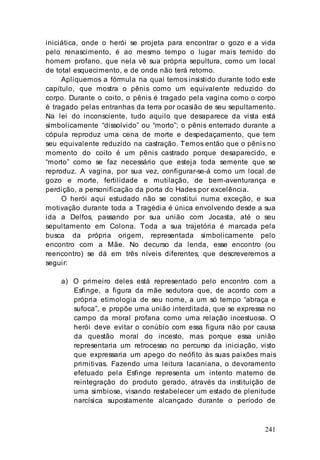 241
iniciática, onde o herói se projeta para encontrar o gozo e a vida
pelo renascimento, é ao mesmo tempo o lugar mais temido do
homem profano, que nela vê sua própria sepultura, como um local
de total esquecimento, e de onde não terá retorno.
Apliquemos a fórmula na qual temos insistido durante todo este
capítulo, que mostra o pênis como um equivalente reduzido do
corpo. Durante o coito, o pênis é tragado pela vagina como o corpo
é tragado pelas entranhas da terra por ocasião de seu sepultamento.
Na lei do inconsciente, tudo aquilo que desaparece da vista está
simbolicamente “dissolvido” ou “morto”; o pênis enterrado durante a
cópula reproduz uma cena de morte e despedaçamento, que tem
seu equivalente reduzido na castração. Temos então que o pênis no
momento do coito é um pênis castrado porque desaparecido, e
“morto” como se faz necessário que esteja toda semente que se
reproduz. A vagina, por sua vez, configurar-se-á como um local de
gozo e morte, fertilidade e mutilação, de bem-aventurança e
perdição, a personificação da porta do Hades por excelência.
O herói aqui estudado não se constitui numa exceção, e sua
motivação durante toda a Tragédia é única envolvendo desde a sua
ida a Delfos, passando por sua união com Jocasta, até o seu
sepultamento em Colona. Toda a sua trajetória é marcada pela
busca da própria origem, representada simbolicamente pelo
encontro com a Mãe. No decurso da lenda, esse encontro (ou
reencontro) se dá em três níveis diferentes, que descreveremos a
seguir:
a) O primeiro deles está representado pelo encontro com a
Esfinge, a figura da mãe sedutora que, de acordo com a
própria etimologia de seu nome, a um só tempo “abraça e
sufoca”, e propõe uma união interditada, que se expressa no
campo da moral profana como uma relação incestuosa. O
herói deve evitar o conúbio com essa figura não por causa
da questão moral do incesto, mas porque essa união
representaria um retrocesso no percurso da iniciação, visto
que expressaria um apego do neófito às suas paixões mais
primitivas. Fazendo uma leitura lacaniana, o devoramento
efetuado pela Esfinge representa um intento materno de
reintegração do produto gerado, através da instituição de
uma simbiose, visando restabelecer um estado de plenitude
narcísica supostamente alcançado durante o período de
 
