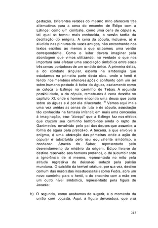 242
gestação. Diferentes versões do mesmo mito oferecem três
alternativas para a cena do encontro de Édipo com a
Esfinge: como um combate, como uma cena de cópula e,
tal qual se tornou mais conhecida, a versão tardia da
decifração do enigma. A cena da cópula, inclusive, só é
aludida nas pinturas de vasos antigos, não encontrando nos
textos escritos, ao menos a que saibamos, uma versão
correspondente. Como o leitor deverá imaginar pela
abordagem que vimos utilizando, na verdade o que nos
importará será efetuar uma associação simbólica entre essas
três cenas, portadoras de um sentido único. A primeira delas,
a do combate singular, esbarra na simbologia que
estudamos na primeira parte desta obra, onde o herói é
ferido nos membros inferiores após o confronto com um ser
sobre-humano postado à beira da águas, exatamente como
se coloca a Esfinge no caminho de Tebas. A segunda
possibilidade, a da cópula, remete-nos à cena descrita no
capítulo XI, onde o homem encontra uma deusa que paira
sobre as águas e é por ela dilacerado. 95
Vemos aqui mais
uma vez unidas as cenas de luta e de cópula, associação
tão conhecida na fantasia infantil; em mais uma concessão
à imaginação, esse “abraço” que a Esfinge faz nos efebos
que cruzam seu caminho lembra-nos ainda o rapto de
Ganimedes, envolvido pelo pai dos deuses que assumira a
forma de águia para praticá-lo. A terceira, a que envolve o
enigma, é uma abstração das primeiras, onde a ação de
copular é substituída pelo seu equivalente simbólico, o
conhecer. Através do Saber, representado pelo
desvendamento do mistério da origem, Édipo livra-se do
destino reservado aos homens profanos, o de sucumbir ante
a ignorância de si mesmo, representado no mito pela
atitude regressiva de deixar-se seduzir pela paixão
mundana. O suicídio da terrível criatura, por sua vez, destino
comum das madrastas incestuosas tais como Fedra, abre um
novo caminho para o herói, o do encontro com a mãe em
um outro nível simbólico, representado pela figura de
Jocasta;
b) O segundo, como acabamos de sugerir, é o momento da
união com Jocasta. Aqui, a figura devoradora, que visa
 