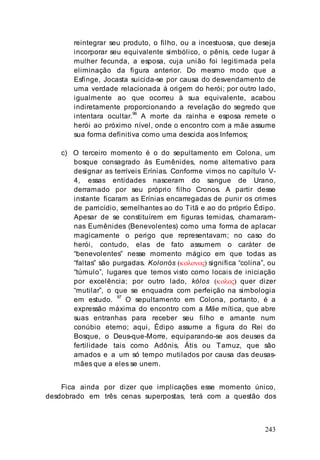 243
reintegrar seu produto, o filho, ou a incestuosa, que deseja
incorporar seu equivalente simbólico, o pênis, cede lugar à
mulher fecunda, a esposa, cuja união foi legitimada pela
eliminação da figura anterior. Do mesmo modo que a
Esfinge, Jocasta suicida-se por causa do desvendamento de
uma verdade relacionada à origem do herói; por outro lado,
igualmente ao que ocorreu à sua equivalente, acabou
indiretamente proporcionando a revelação do segredo que
intentara ocultar.96
A morte da rainha e esposa remete o
herói ao próximo nível, onde o encontro com a mãe assume
sua forma definitiva como uma descida aos Infernos;
c) O terceiro momento é o do sepultamento em Colona, um
bosque consagrado às Eumênides, nome alternativo para
designar as terríveis Erínias. Conforme vimos no capítulo V-
4, essas entidades nasceram do sangue de Urano,
derramado por seu próprio filho Cronos. A partir desse
instante ficaram as Erínias encarregadas de punir os crimes
de parricídio, semelhantes ao do Titã e ao do próprio Édipo.
Apesar de se constituírem em figuras temidas, chamaram-
nas Eumênides (Benevolentes) como uma forma de aplacar
magicamente o perigo que representavam; no caso do
herói, contudo, elas de fato assumem o caráter de
“benevolentes” nesse momento mágico em que todas as
“faltas” são purgadas. Kolonós (κολονος) significa “colina”, ou
“túmulo”, lugares que temos visto como locais de iniciação
por excelência; por outro lado, kólos (κολος) quer dizer
“mutilar”, o que se enquadra com perfeição na simbologia
em estudo.
97
O sepultamento em Colona, portanto, é a
expressão máxima do encontro com a Mãe mítica, que abre
suas entranhas para receber seu filho e amante num
conúbio eterno; aqui, Édipo assume a figura do Rei do
Bosque, o Deus-que-Morre, equiparando-se aos deuses da
fertilidade tais como Adônis, Átis ou Tamuz, que são
amados e a um só tempo mutilados por causa das deusas-
mães que a eles se unem.
Fica ainda por dizer que implicações esse momento único,
desdobrado em três cenas superpostas, terá com a questão dos
 